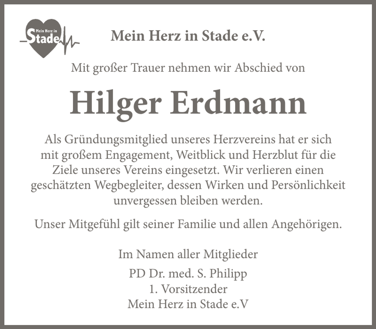 <p>Mein Herz in Stade e.V.<br />Mit großer Trauer nehmen wir Abschied von</p><p>Hilger Erdmann<br />Als Gründungsmitglied unseres Herzvereins hat er sich<br />mit großem Engagement, Weitblick und Herzblut für die<br />Ziele unseres Vereins eingesetzt. Wir verlieren einen<br />geschätzten Wegbegleiter, dessen Wirken und Persönlichkeit<br />unvergessen bleiben werden.<br />Unser Mitgefühl gilt seiner Familie und allen Angehörigen.<br />Im Namen aller Mitglieder<br />PD Dr. med. S. Philipp<br />1. Vorsitzender<br />Mein Herz in Stade e.V</p>