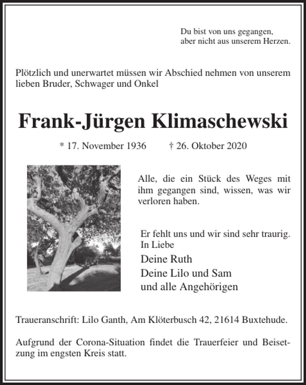 <p>Du bist von uns gegangen,<br />aber nicht aus unserem Herzen.<br />Plötzlich und unerwartet müssen wir Abschied nehmen von unserem lieben Bruder, Schwager und Onkel<br />Frank-Jürgen Klimaschewski<br />* 17. November 1936 † 26. Oktober 2020<br />Alle, die ein Stück des Weges mit<br />ihm gegangen sind, wissen, was wir<br />verloren haben.<br />Er fehlt uns und wir sind sehr traurig.<br />In Liebe<br />Deine Ruth<br />Deine Lilo und Sam<br />und alle Angehörigen<br />Traueranschrift: Lilo Ganth, Am Klöterbusch 42, 21614 Buxtehude.</p>
<p>Aufgrund der Corona-Situation findet die Trauerfeier und Beisetzung im engsten Kreis statt.</p>
