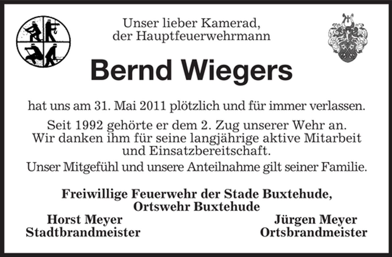 <p>Unser lieber Kamerad,<br />der Hauptfeuerwehrmann<br />Bernd Wiegers<br />hat uns am 31. Mai 2011 plötzlich und für immer verlassen.<br />Seit 1992 gehörte er dem 2. Zug unserer Wehr an.<br />Wir danken ihm für seine langjährige aktive Mitarbeit und Einsatzbereitschaft.<br />Unser Mitgefühl und unsere Anteilnahme gilt seiner Familie.<br />Freiwillige Feuerwehr der Stade Buxtehude,<br />Ortswehr Buxtehude<br />Horst Meyer Jürgen Meyer<br />Stadtbrandmeister Ortsbrandmeister</p>