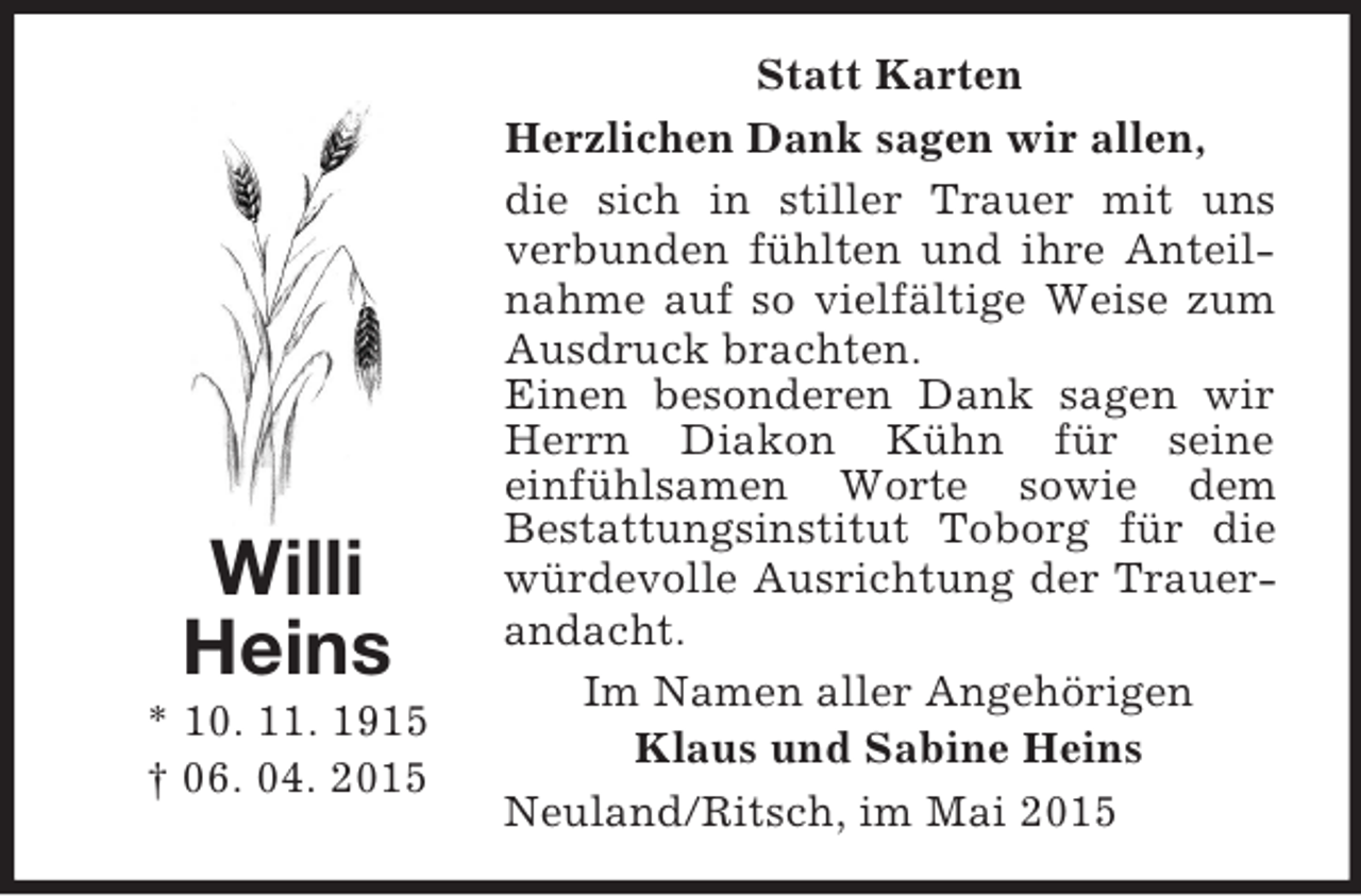 <p>Willi<br />Heins<br />* 10. 11. 1915<br />† 06. 04. 2015<br />Statt Karten<br />Herzlichen Dank sagen wir allen,<br />die sich in stiller Trauer mit uns verbunden fühlten und ihre Anteilnahme auf so vielfältige Weise zum Ausdruck brachten.<br />Einen besonderen Dank sagen wir Herrn Diakon Kühn für seine<br />einfühlsamen Worte sowie dem<br />Bestattungsinstitut Toborg für die würdevolle Ausrichtung der Trauerandacht.<br />Im Namen aller Angehörigen<br />Klaus und Sabine Heins<br />Neuland/Ritsch, im Mai 2015</p>