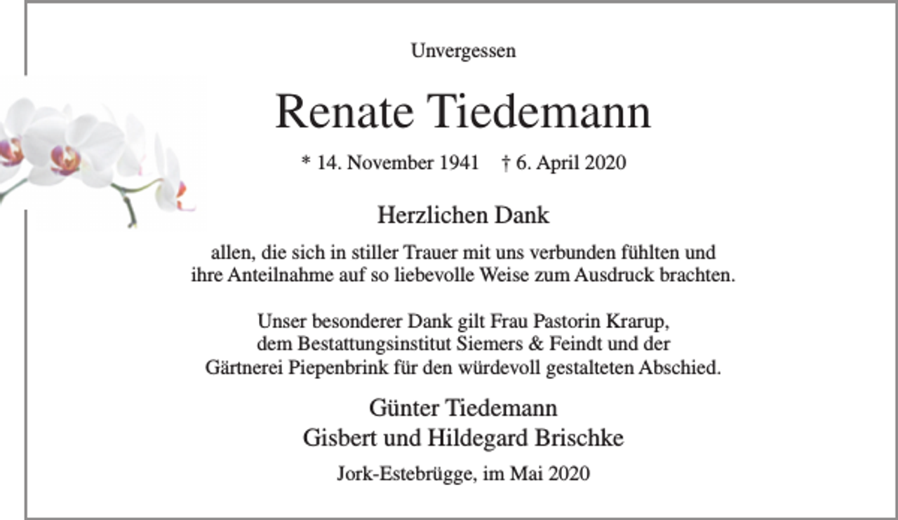 <p>Unvergessen</p>
<p>Renate Tiedemann<br />* 14. November 1941 + 6. April 2020</p>
<p>Herzlichen Dank<br />allen, die sich in stiller Trauer mit uns verbunden fühlten und<br />ihre Anteilnahme auf so liebevolle Weise zum Ausdruck brachten.</p>
<p>Unser besonderer Dank gilt Frau Pastorin Krarup,<br />dem Bestattungsinstitut Siemers &amp; Feindt und der<br />Gärtnerei Piepenbrink für den würdevoll gestalteten Abschied.</p>
<p>Günter Tiedemann<br />Gisbert und Hildegard Brischke</p>
<p>Jork-Estebrügge, im Mai 2020</p>