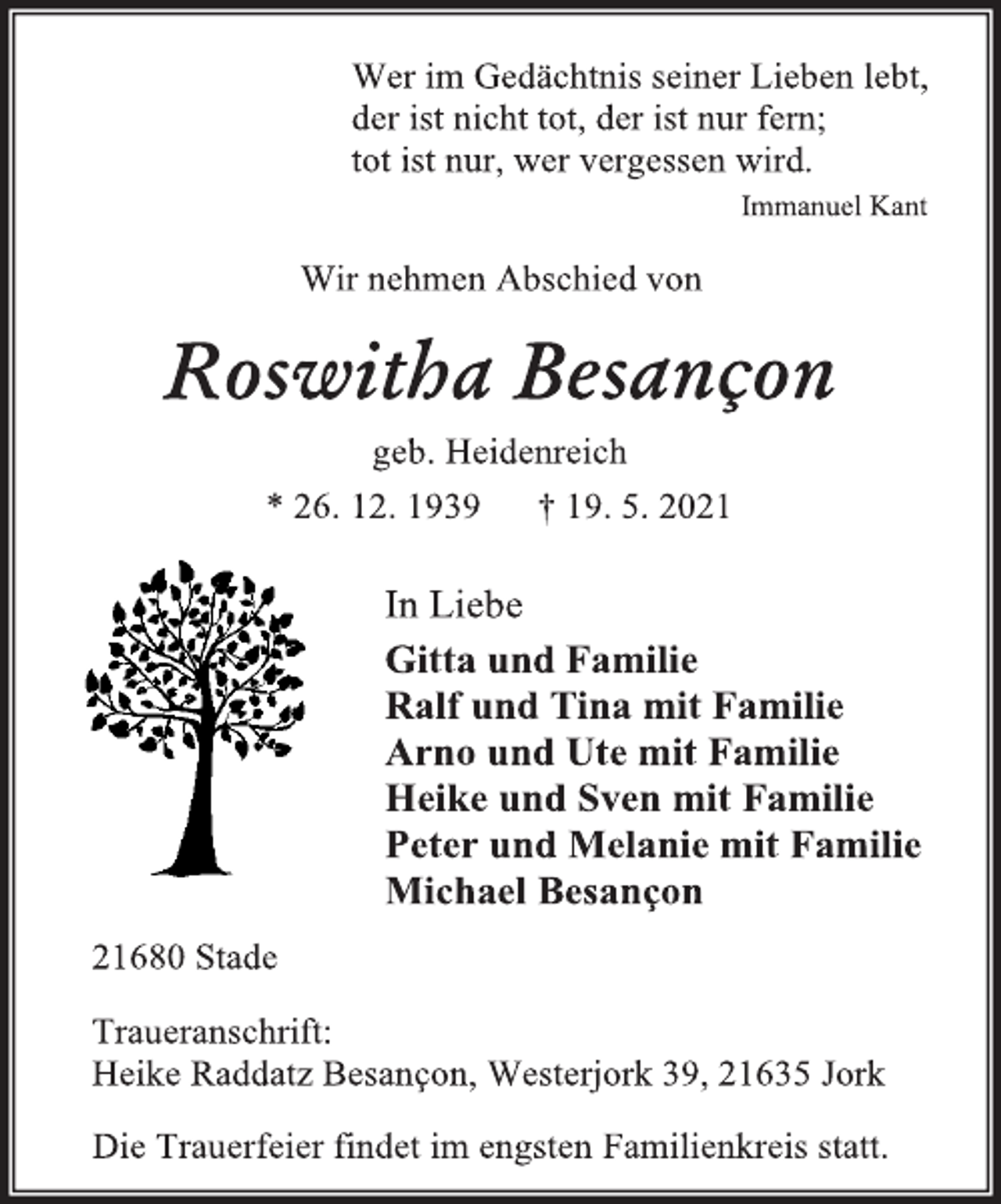 <p>Wer im Gedächtnis seiner Lieben lebt,<br />der ist nicht tot, der ist nur fern;<br />tot ist nur, wer vergessen wird.<br />Immanuel Kant<br />Wir nehmen Abschied von<br />Roswitha Besançon<br />geb. Heidenreich<br />* 26. 12. 1939 † 19. 5. 2021<br />In Liebe<br />Gitta und Familie<br />Ralf und Tina mit Familie<br />Arno und Ute mit Familie<br />Heike und Sven mit Familie<br />Peter und Melanie mit Familie<br />Michael Besançon<br />21680 Stade<br />Traueranschrift:<br />Heike Raddatz Besançon, Westerjork 39, 21635 Jork<br />Die Trauerfeier findet im engsten Familienkreis statt.</p>
