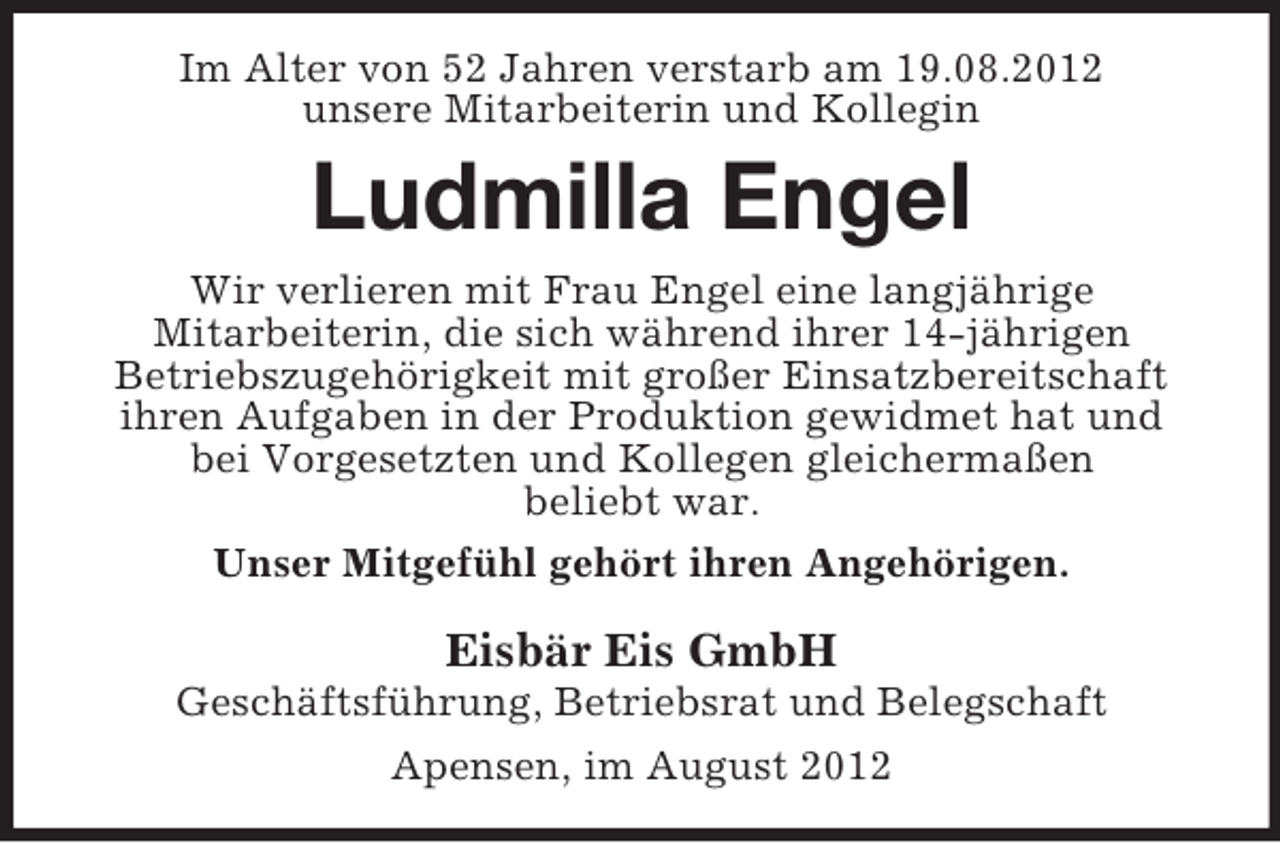 <p>Im Alter von 52 Jahren verstarb am 19.08.2012<br />unsere Mitarbeiterin und Kollegin</p><p>Ludmilla Engel<br />Wir verlieren mit Frau Engel eine langjährige<br />Mitarbeiterin, die sich während ihrer 14-jährigen<br />Betriebszugehörigkeit mit großer Einsatzbereitschaft<br />ihren Aufgaben in der Produktion gewidmet hat und<br />bei Vorgesetzten und Kollegen gleichermaßen<br />beliebt war.<br />Unser Mitgefühl gehört ihren Angehörigen.</p><p>Eisbär Eis GmbH<br />Geschäftsführung, Betriebsrat und Belegschaft<br />Apensen, im August 2012</p>