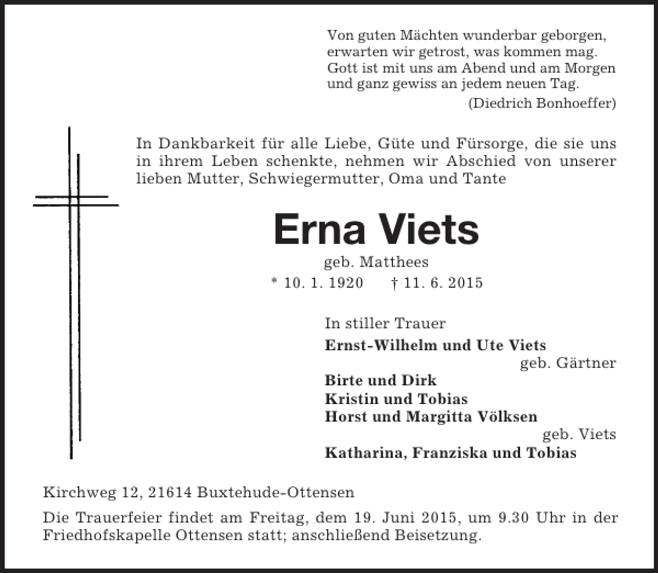 <p>Von guten Mächten wunderbar geborgen,<br />erwarten wir getrost, was kommen mag.<br />Gott ist mit uns am Abend und am Morgen<br />und ganz gewiss an jedem neuen Tag.<br />(Diedrich Bonhoeffer)<br />In Dankbarkeit für alle Liebe, Güte und Fürsorge, die sie uns in ihrem Leben schenkte, nehmen wir Abschied von unserer lieben Mutter, Schwiegermutter, Oma und Tante<br />Erna Viets<br />geb. Matthees<br />* 10. 1. 1920 † 11. 6. 2015<br />In stiller Trauer<br />Ernst-Wilhelm und Ute Viets<br />geb. Gärtner<br />Birte und Dirk<br />Kristin und Tobias<br />Horst und Margitta Völksen<br />geb. Viets<br />Katharina, Franziska und Tobias<br />Kirchweg 12, 21614 Buxtehude-Ottensen<br />Die Trauerfeier findet am Freitag, dem 19. Juni 2015, um 9.30 Uhr in der Friedhofskapelle Ottensen statt; anschließend Beisetzung.</p>