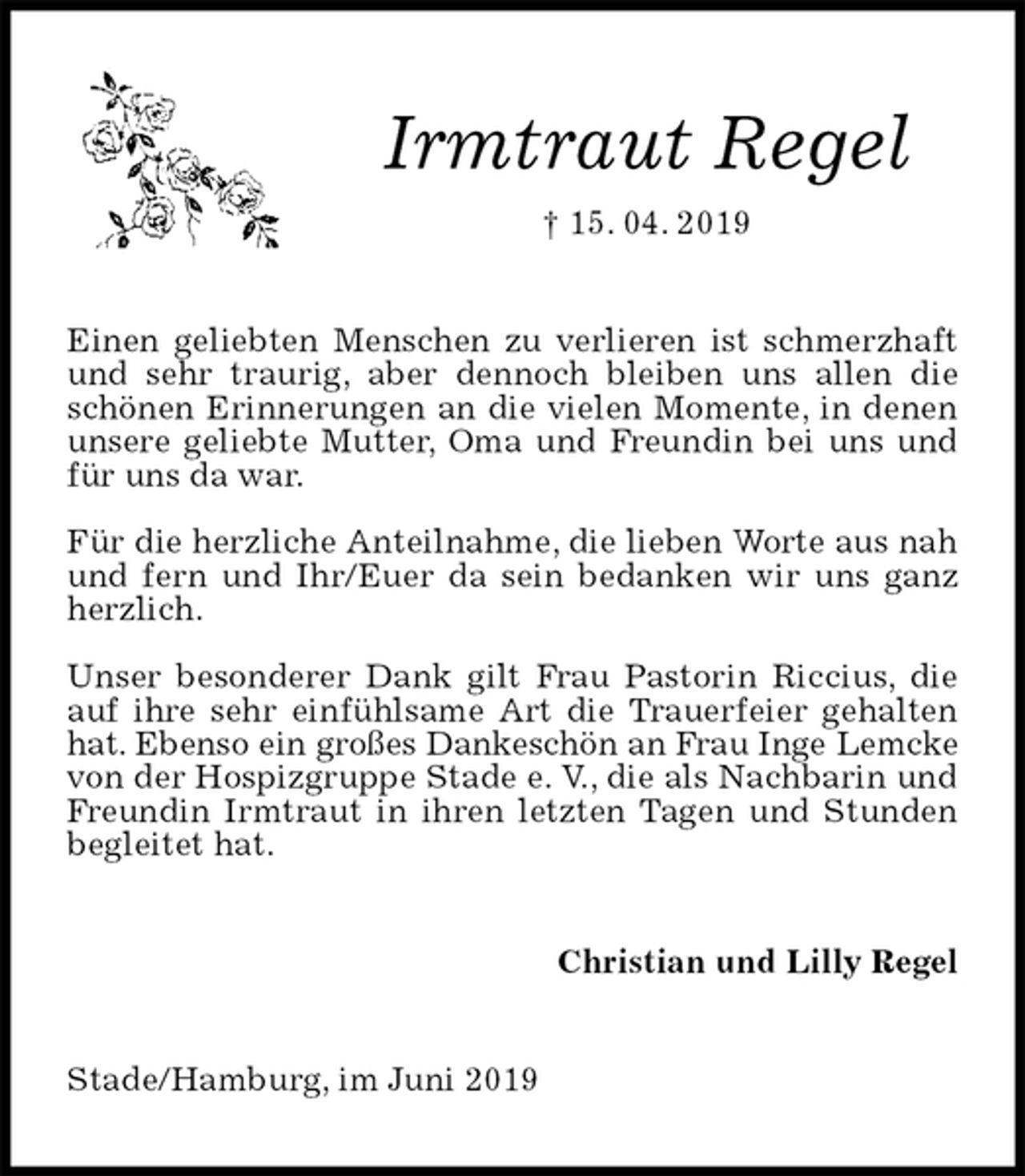 <p>Irmtraut Regel<br />† 15. 04. 2019<br />Einen geliebten Menschen zu verlieren ist schmerzhaft und sehr traurig, aber dennoch bleiben uns allen die schönen Erinnerungen an die vielen Momente, in denen unsere geliebte Mutter, Oma und Freundin bei uns und für uns da war.</p><p>Für die herzliche Anteilnahme, die lieben Worte aus nah und fern und Ihr/Euer da sein bedanken wir uns ganz herzlich.</p><p>Unser besonderer Dank gilt Frau Pastorin Riccius, die auf ihre sehr einfühlsame Art die Trauerfeier gehalten hat. Ebenso ein großes Dankeschön an Frau Inge Lemcke<br />von der Hospizgruppe Stade e. V., die als Nachbarin und Freundin Irmtraut in ihren letzten Tagen und Stunden begleitet hat.<br />Christian und Lilly Regel<br />Stade/Hamburg, im Juni 2019</p>