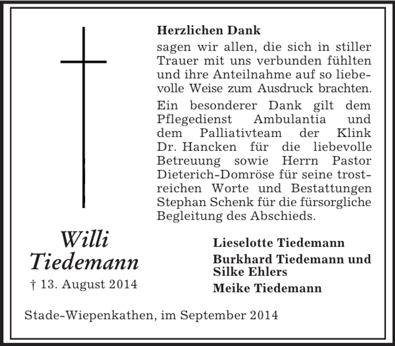 <p>Willi<br />Tiedemann<br />† 13. August 2014<br />Herzlichen Dank<br />sagen wir allen, die sich in stiller Trauer mit uns verbunden fühlten und ihre Anteilnahme auf so liebevolle Weise zum Ausdruck brachten.<br />Ein besonderer Dank gilt dem Pflegedienst Ambulantia und<br />dem Palliativteam der Klink Dr. Hancken für die liebevolle<br />Betreuung sowie Herrn Pastor Dieterich-Domröse für seine trostreichen Worte und Bestattungen Stephan Schenk für die fürsorgliche<br />Begleitung des Abschieds.<br />Lieselotte Tiedemann<br />Burkhard Tiedemann und<br />Silke Ehlers<br />Meike Tiedemann<br />Stade-Wiepenkathen, im September 2014</p>