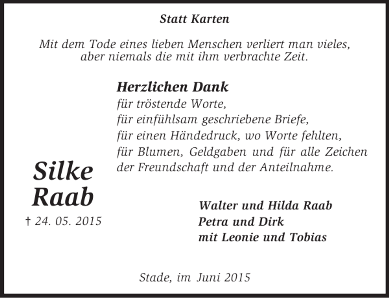 <p>Statt Karten<br />Stade, im Juni 2015<br />Walter und Hilda Raab<br />Petra und Dirk<br />mit Leonie und Tobias<br />Herzlichen Dank<br />für tröstende Worte,<br />für einfühlsam geschriebene Briefe,<br />für einen Händedruck, wo Worte fehlten,<br />für Blumen, Geldgaben und für alle Zeichen der Freundschaft und der Anteilnahme.<br />Mit dem Tode eines lieben Menschen verliert man vieles,<br />aber niemals die mit ihm verbrachte Zeit.</p><p>Silke<br />Raab<br />† 24. 05. 2015</p>
