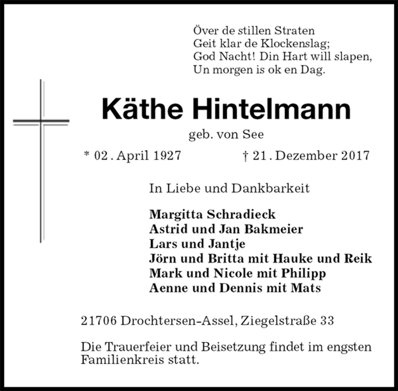 <p>Över de stillen Straten<br />Geit klar de Klockenslag;<br />God Nacht! Din Hart will slapen,<br />Un morgen is ok en Dag.<br />Käthe Hintelmann<br />geb. von See<br />* 02 . April 1927 † 21 . Dezember 2017<br />In Liebe und Dankbarkeit</p><p>Margitta Schradieck<br />Astrid und Jan Bakmeier<br />Lars und Jantje<br />Jörn und Britta mit Hauke und Reik<br />Mark und Nicole mit Philipp<br />Aenne und Dennis mit Mats<br />21706 Drochtersen-Assel, Ziegelstraße 33</p><p>Die Trauerfeier und Beisetzung findet im engsten Familienkreis statt.</p>