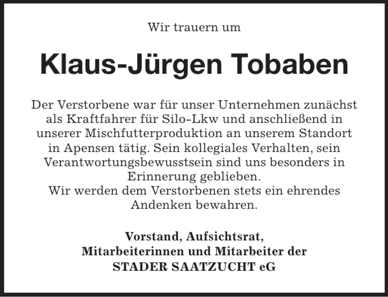 <p>Wir trauern um</p><p>Klaus-Jürgen Tobaben<br />Der Verstorbene war für unser Unternehmen zunächst<br />als Kraftfahrer für Silo-Lkw und anschließend in<br />unserer Mischfutterproduktion an unserem Standort<br />in Apensen tätig. Sein kollegiales Verhalten, sein<br />Verantwortungsbewusstsein sind uns besonders in<br />Erinnerung geblieben.<br />Wir werden dem Verstorbenen stets ein ehrendes<br />Andenken bewahren.<br />Vorstand, Aufsichtsrat,<br />Mitarbeiterinnen und Mitarbeiter der<br />STADER SAATZUCHT eG</p>