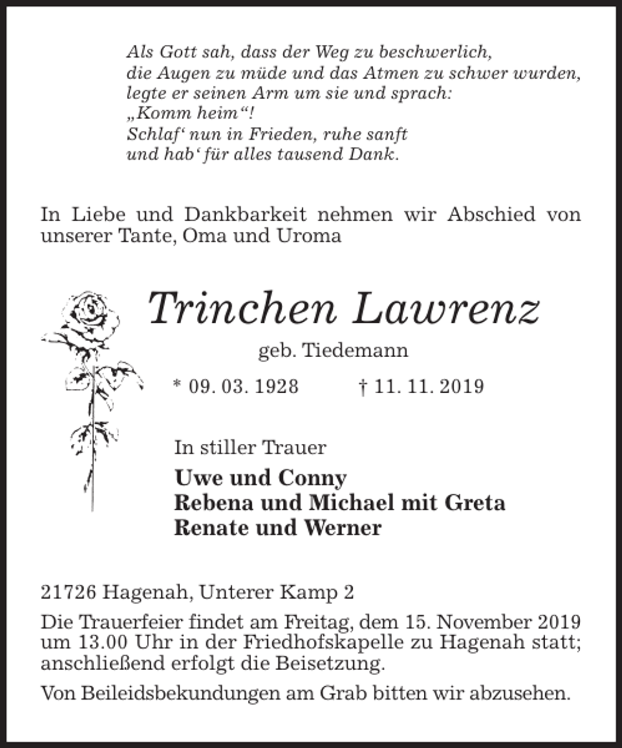 <p>Als Gott sah, dass der Weg zu beschwerlich,<br />die Augen zu müde und das Atmen zu schwer wurden,<br />legte er seinen Arm um sie und sprach:<br />„Komm heim“!<br />Schlaf‘ nun in Frieden, ruhe sanft<br />und hab‘ für alles tausend Dank.<br />In Liebe und Dankbarkeit nehmen wir Abschied von unserer Tante, Oma und Uroma<br />Trinchen Lawrenz<br />geb. Tiedemann<br />* 09. 03. 1928 † 11. 11. 2019<br />In stiller Trauer<br />Uwe und Conny<br />Rebena und Michael mit Greta<br />Renate und Werner<br />21726 Hagenah, Unterer Kamp 2<br />Die Trauerfeier findet am Freitag, dem 15. November 2019 um 13.00 Uhr in der Friedhofskapelle zu Hagenah statt; anschließend erfolgt die Beisetzung.<br />Von Beileidsbekundungen am Grab bitten wir abzusehen.</p>