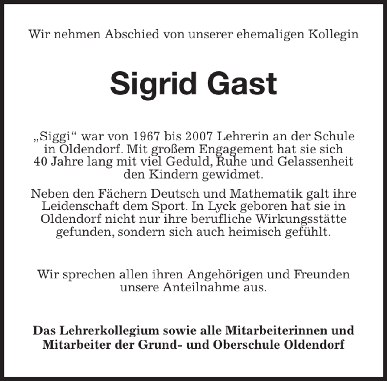 <p>Wir nehmen Abschied von unserer ehemaligen Kollegin<br />Sigrid Gast<br />„Siggi“ war von 1967 bis 2007 Lehrerin an der Schule in Oldendorf. Mit großem Engagement hat sie sich<br />40 Jahre lang mit viel Geduld, Ruhe und Gelassenheit den Kindern gewidmet.<br />Neben den Fächern Deutsch und Mathematik galt ihre Leidenschaft dem Sport. In Lyck geboren hat sie in<br />Oldendorf nicht nur ihre berufliche Wirkungsstätte<br />gefunden, sondern sich auch heimisch gefühlt.<br />Wir sprechen allen ihren Angehörigen und Freunden unsere Anteilnahme aus.<br />Das Lehrerkollegium sowie alle Mitarbeiterinnen und Mitarbeiter der Grund- und Oberschule Oldendorf</p>