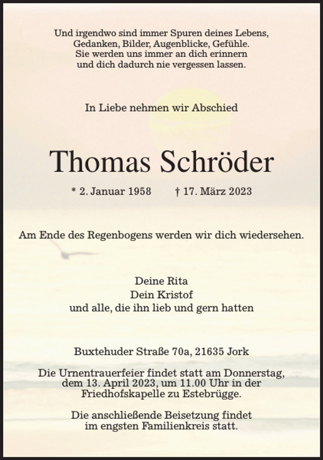 <p>Und irgendwo sind immer Spuren deines Lebens,<br />Gedanken, Bilder, Augenblicke, Gefühle.<br />Sie werden uns immer an dich erinnern<br />und dich dadurch nie vergessen lassen.<br />In Liebe nehmen wir Abschied<br />Thomas Schröder<br />* 2. Januar 1958 † 17. März 2023<br />Am Ende des Regenbogens werden wir dich wiedersehen.<br />Deine Rita<br />Dein Kristof<br />und alle, die ihn lieb und gern hatten<br />Buxtehuder Straße 70a, 21635 Jork</p><p>Die Urnentrauerfeier findet statt am Donnerstag,<br />dem 13. April 2023, um 11.00 Uhr in der<br />Friedhofskapelle zu Estebrügge.</p><p>Die anschließende Beisetzung findet<br />im engsten Familienkreis statt.</p>