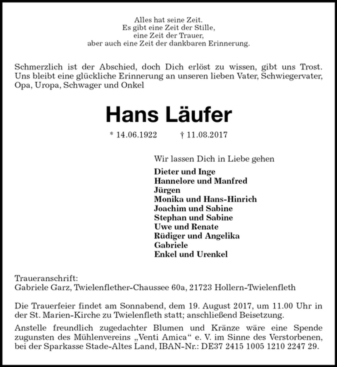 <p>Alles hat seine Zeit.<br />Es gibt eine Zeit der Stille,<br />eine Zeit der Trauer,<br />aber auch eine Zeit der dankbaren Erinnerung.<br />Schmerzlich ist der Abschied, doch Dich erlöst zu wissen, gibt uns Trost.<br />Uns bleibt eine glückliche Erinnerung an unseren lieben Vater, Schwiegervater, Opa, Uropa, Schwager und Onkel<br />Hans Läufer<br />* 14.06.1922 † 11.08.2017<br />Wir lassen Dich in Liebe gehen<br />Dieter und Inge<br />Hannelore und Manfred<br />Jürgen<br />Monika und Hans-Hinrich<br />Joachim und Sabine<br />Stephan und Sabine<br />Uwe und Renate<br />Rüdiger und Angelika<br />Gabriele<br />Enkel und Urenkel<br />Traueranschrift:<br />Gabriele Garz, Twielenflether-Chaussee 60a, 21723 Hollern-Twielenfleth</p><p>Die Trauerfeier findet am Sonnabend, dem 19. August 2017, um 11.00 Uhr in der St. Marien-Kirche zu Twielenfleth statt; anschließend Beisetzung.<br />Anstelle freundlich zugedachter Blumen und Kränze wäre eine Spende<br />zugunsten des Mühlenvereins „Venti Amica“ e. V. im Sinne des Verstorbenen, bei der Sparkasse Stade-Altes Land, IBAN-Nr.: DE37 2415 1005 1210 2247 29.</p>