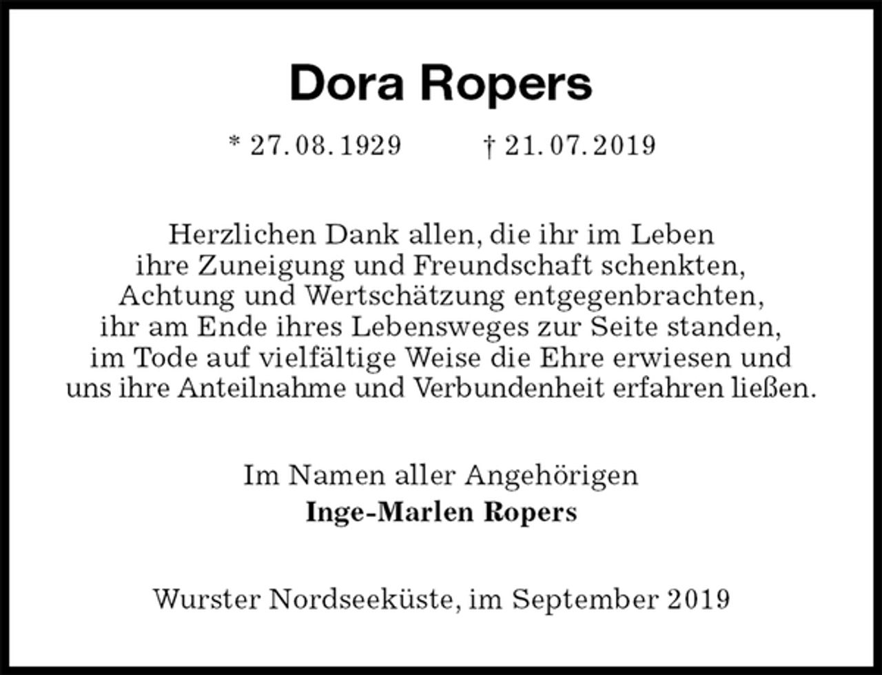 <p>Dora Ropers<br />* 27. 08. 1929 † 21. 07. 2019<br />Herzlichen Dank allen, die ihr im Leben<br />ihre Zuneigung und Freundschaft schenkten,<br />Achtung und Wertschätzung entgegenbrachten,<br />ihr am Ende ihres Lebensweges zur Seite standen,<br />im Tode auf vielfältige Weise die Ehre erwiesen und<br />uns ihre Anteilnahme und Verbundenheit erfahren ließen.<br />Im Namen aller Angehörigen<br />Inge-Marlen Ropers<br />Wurster Nordseeküste, im September 2019</p>