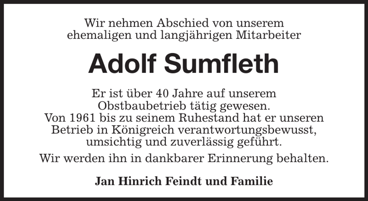<p>Wir nehmen Abschied von unserem<br />ehemaligen und langjährigen Mitarbeiter<br />Adolf Sumfleth<br />Er ist über 40 Jahre auf unserem<br />Obstbaubetrieb tätig gewesen.<br />Von 1961 bis zu seinem Ruhestand hat er unseren<br />Betrieb in Königreich verantwortungsbewusst,<br />umsichtig und zuverlässig geführt.<br />Wir werden ihn in dankbarer Erinnerung behalten.<br />Jan Hinrich Feindt und Familie</p>