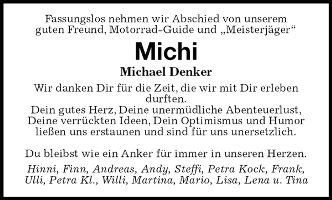 <p>Fassungslos nehmen wir Abschied von unserem<br />guten Freund, Motorrad-Guide und „Meisterjäger“<br />Michi<br />Michael Denker<br />Wir danken Dir für die Zeit, die wir mit Dir erleben durften.<br />Dein gutes Herz, Deine unermüdliche Abenteuerlust,<br />Deine verrückten Ideen, Dein Optimismus und Humor<br />ließen uns erstaunen und sind für uns unersetzlich.</p><p>Du bleibst wie ein Anker für immer in unseren Herzen.<br />Hinni, Finn, Andreas, Andy, Steffi, Petra Kock, Frank,<br />Ulli, Petra Kl., Willi, Martina, Mario, Lisa, Lena u. Tina</p>