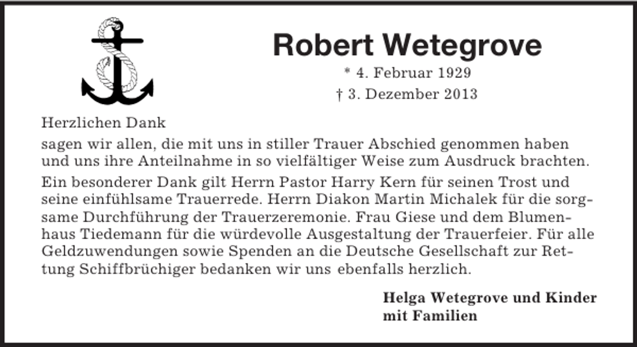<p>Robert Wetegrove<br />* 4. Februar 1929<br />† 3. Dezember 2013<br />Herzlichen Dank<br />sagen wir allen, die mit uns in stiller Trauer Abschied genommen haben<br />und uns ihre Anteilnahme in so vielfältiger Weise zum Ausdruck brachten.<br />Ein besonderer Dank gilt Herrn Pastor Harry Kern für seinen Trost und seine einfühlsame Trauerrede. Herrn Diakon Martin Michalek für die sorgsame Durchführung der Trauerzeremonie. Frau Giese und dem Blumenhaus Tiedemann für die würdevolle Ausgestaltung der Trauerfeier. Für alle Geldzuwendungen sowie Spenden an die Deutsche Gesellschaft zur Rettung Schiffbrüchiger bedanken wir uns ebenfalls herzlich.<br />Helga Wetegrove und Kinder<br />mit Familien</p>