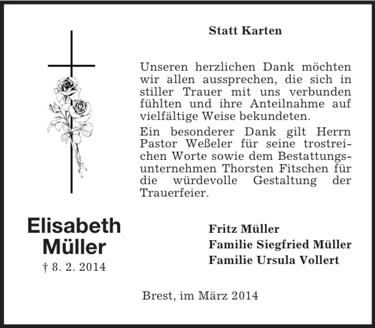 <p>Elisabeth<br />Müller<br />† 8. 2. 2014<br />Statt Karten<br />Unseren herzlichen Dank möchten wir allen aussprechen, die sich in stiller Trauer mit uns verbunden fühlten und ihre Anteilnahme auf vielfältige Weise bekundeten.<br />Ein besonderer Dank gilt Herrn Pastor Weßeler für seine trostreichen Worte sowie dem Bestattungsunternehmen Thorsten Fitschen für die würdevolle Gestaltung der Trauerfeier.<br />Fritz Müller<br />Familie Siegfried Müller<br />Familie Ursula Vollert<br />Brest, im März 2014</p>