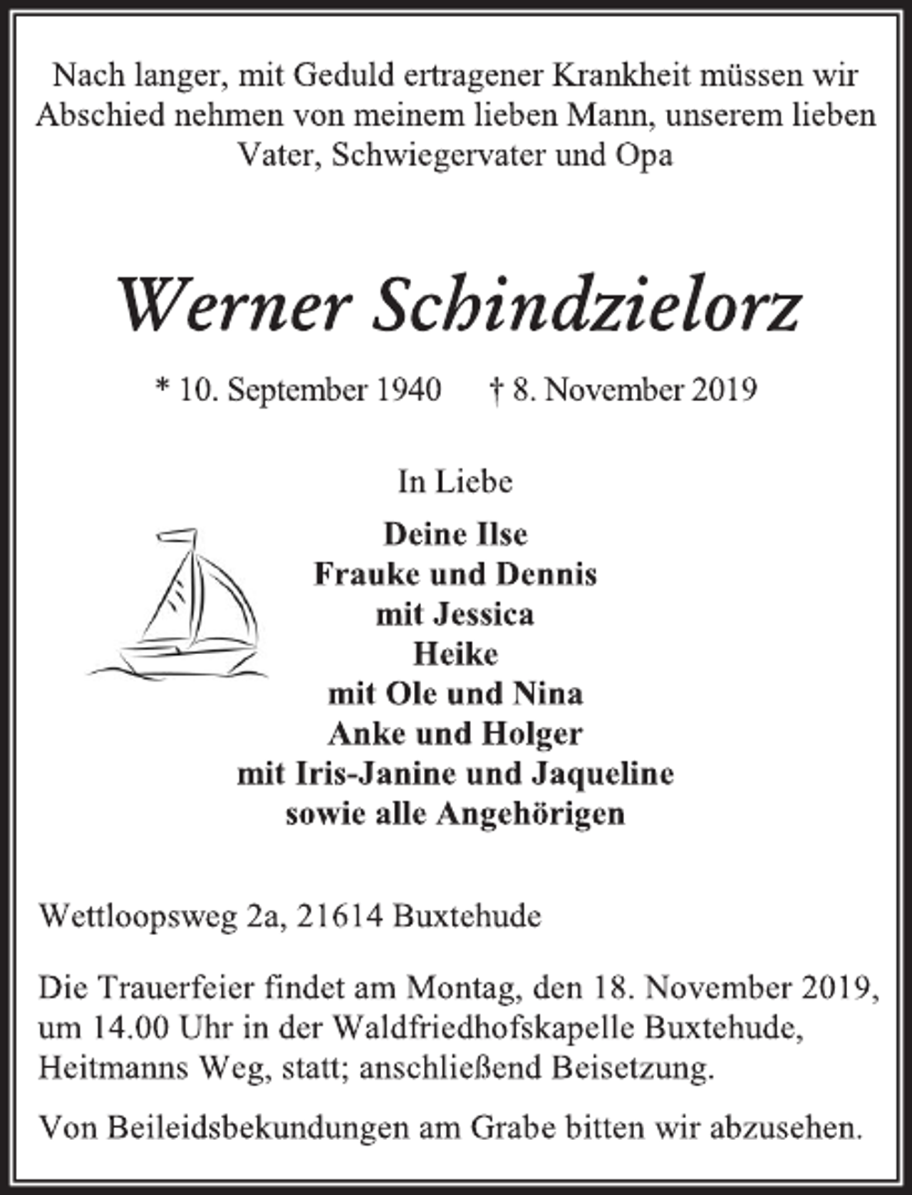 <p>Nach langer, mit Geduld ertragener Krankheit müssen wir<br />Abschied nehmen von meinem lieben Mann, unserem lieben Vater, Schwiegervater und Opa.<br />Werner Schindzielorz<br />* 10. September 1940 † 8. November 2019<br />In Liebe<br />Deine Ilse<br />Frauke und Dennis<br />mit Jessica<br />Heike<br />mit Ole und Nina<br />Anke und Holger<br />mit Iris-Janine und Jaqueline<br />sowie alle Angehörigen<br />Wettloopsweg 2a, 21614 Buxtehude<br />Die Trauerfeier findet am Montag, den 18. November 2019,<br />um 14.00 Uhr in der Waldfriedhofskapelle Buxtehude,<br />Heitmanns Weg, statt; anschließend Beisetzung.<br />Von Beileidsbekundungen am Grab bitten wir abzusehen.</p>