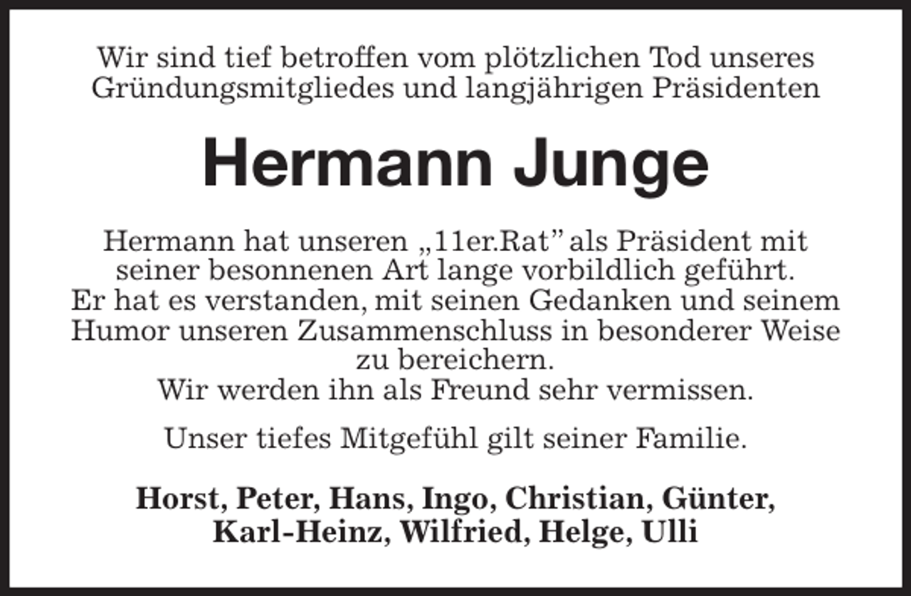 <p>Wir sind tief betroffen vom plötzlichen Tod unseres Gründungsmitgliedes und langjährigen Präsidenten<br />Hermann Junge<br />Hermann hat unseren „11er.Rat” als Präsident mit<br />seiner besonnenen Art lange vorbildlich geführt.<br />Er hat es verstanden, mit seinen Gedanken und seinem Humor unseren Zusammenschluss in besonderer Weise zu bereichern.<br />Wir werden ihn als Freund sehr vermissen.<br />Unser tiefes Mitgefühl gilt seiner Familie.<br />Horst, Peter, Hans, Ingo, Christian, Günter,<br />Karl-Heinz, Wilfried, Helge, Ulli</p>