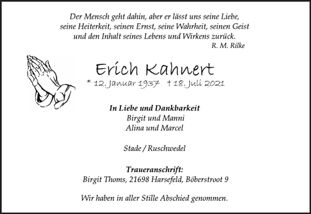 <p>Der Mensch geht dahin, aber er lässt uns seine Liebe,<br />seine Heiterkeit, seinen Ernst, seine Wahrheit, seinen Geist<br />und den Inhalt seines Lebens und Wirkens zurück.<br />R. M. Rilke</p>
<p>Erich Kahnert<br />* 12. Januar 1937 † 18. Juli 2021</p>
<p>In Liebe und Dankbarkeit</p>
<p>Birgit und Manni</p>
<p>Alina und Marcel</p>
<p>Stade / Ruschwedel</p>
<p>Traueranschrift:</p>
<p>Birgit Thoms, 21698 Harsefeld, Böberstroot 9</p>
<p>Wir haben in aller Stille Abschied genommen.</p>