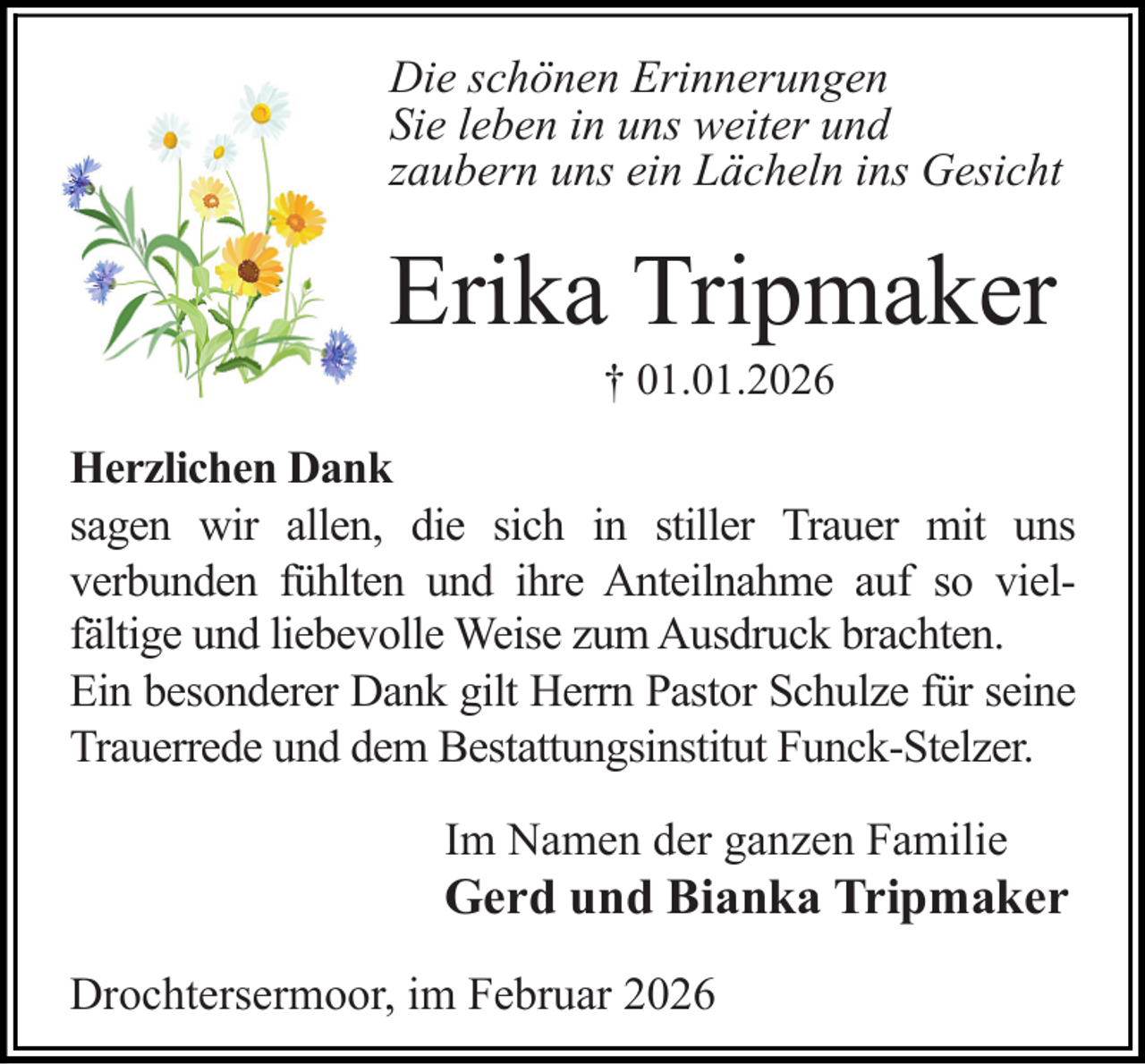 <p>Die schönen Erinnerungen<br />Sie leben in uns weiter und<br />zaubern uns ein Lächeln ins Gesicht</p><p>Erika Tripmaker<br />† 01.01.2026</p><p>Herzlichen Dank<br />sagen wir allen, die sich in stiller Trauer mit uns<br />verbunden fühlten und ihre Anteilnahme auf so vielfältige und liebevolle Weise zum Ausdruck brachten.<br />Ein besonderer Dank gilt Herrn Pastor Schulze für seine<br />Trauerrede und dem Bestattungsinstitut Funck-Stelzer.<br />Im Namen der ganzen Familie</p><p>Gerd und Bianka Tripmaker</p><p>Drochtersermoor, im Februar 2026</p>