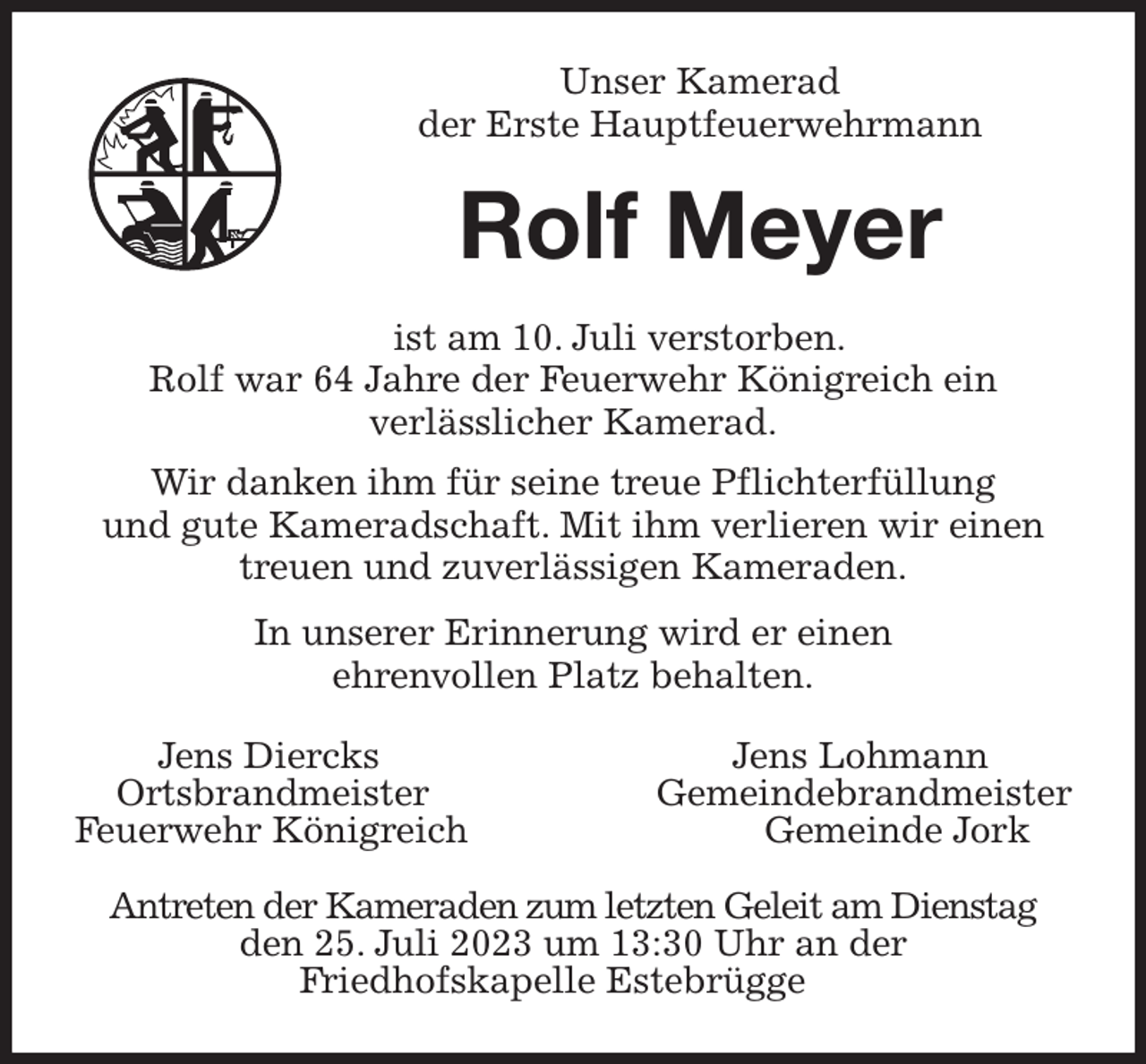 <p>Unser Kamerad<br />der Erste Hauptfeuerwehrmann<br />Rolf Meyer<br />ist am 10. Juli verstorben.<br />Rolf war 64 Jahre der Feuerwehr Königreich ein<br />verlässlicher Kamerad.<br />Wir danken ihm für seine treue Pflichterfüllung<br />und gute Kameradschaft. Mit ihm verlieren wir einen<br />treuen und zuverlässigen Kameraden.<br />In unserer Erinnerung wird er einen<br />ehrenvollen Platz behalten.<br />Jens Diercks Jens Lohmann<br />Ortsbrandmeister Gemeindebrandmeister<br />Feuerwehr Königreich Gemeinde Jork</p><p>Antreten der Kameraden zum letzten Geleit am Dienstag<br />den 25. Juli 2023 um 13:30 Uhr an der<br />Friedhofskapelle Estebrügge</p>