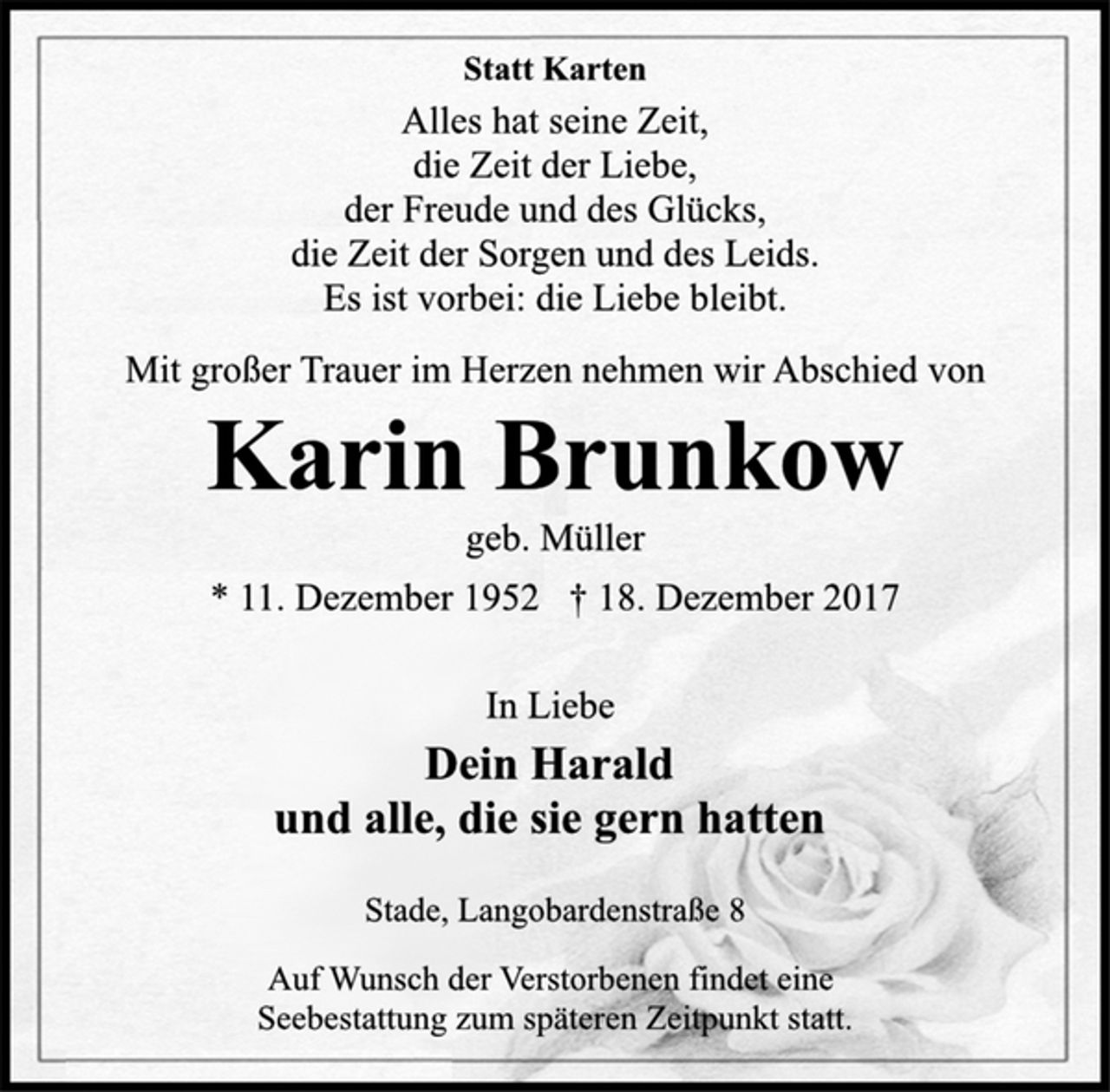 <p>Statt Karten</p><p>Alles hat seine Zeit,<br />die Zeit der Liebe,<br />der Freude und des Glücks,<br />die Zeit der Sorgen und des Leids.<br />Es ist vorbei: die Liebe bleibt.</p><p>Mit großer Trauer im Herzen nehmen wir Abschied von</p><p>Karin Brunkow</p><p>geb. Müller</p><p>* 11. Dezember 1952 † 18. Dezember 2017<br />In Liebe</p><p>Dein Harald<br />und alle, die sie gern hatten</p><p>Stade, Langobardenstraße 8</p><p>Auf Wunsch der Verstorbenen findet eine<br />Seebestattung zum späteren Zeitpunkt statt.</p>