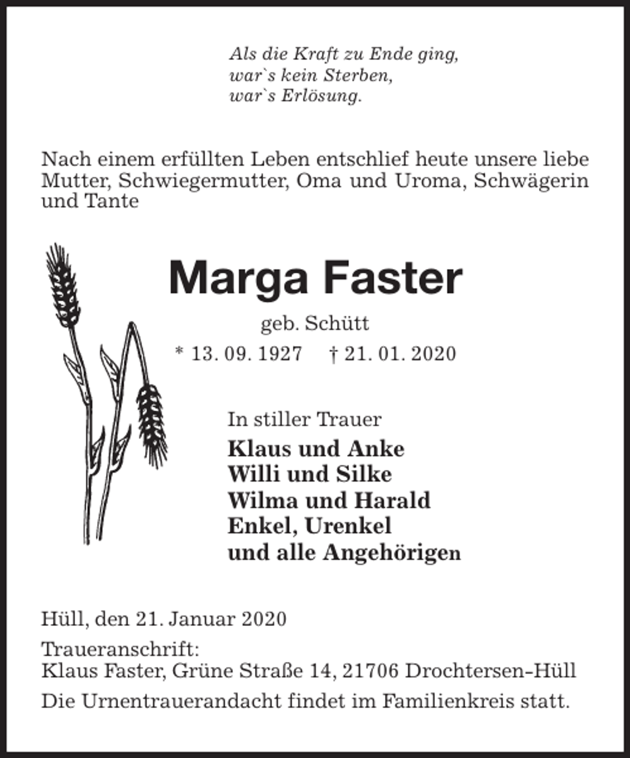 <p>Als die Kraft zu Ende ging,<br />war`s kein Sterben,<br />war`s Erlösung.<br />Nach einem erfüllten Leben entschlief heute unsere liebe Mutter, Schwiegermutter, Oma und Uroma, Schwägerin und Tante<br />Marga Faster<br />geb. Schütt<br />* 13. 09. 1927 † 21. 01. 2020<br />In stiller Trauer<br />Klaus und Anke<br />Willi und Silke<br />Wilma und Harald<br />Enkel, Urenkel<br />und alle Angehörigen<br />Hüll, den 21. Januar 2020<br />Traueranschrift:<br />Klaus Faster, Grüne Straße 14, 21706 Drochtersen-Hüll<br />Die Urnentrauerandacht findet im Familienkreis statt.</p>