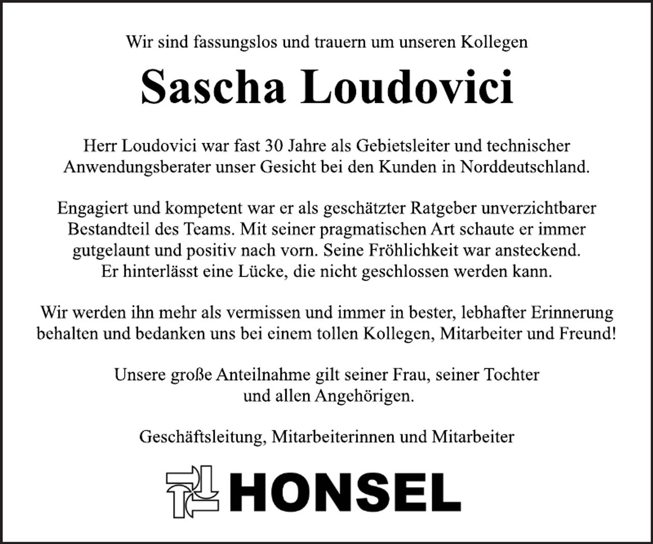 <p>Wir sind fassungslos und trauern um unseren Kollegen<br />Sascha Loudovici<br />Herr Loudovici war fast 30 Jahre als Gebietsleiter und technischer<br />Anwendungsberater unser Gesicht bei den Kunden in Norddeutschland.<br />Engagiert und kompetent war er als geschätzter Ratgeber unverzichtbarer<br />Bestandteil des Teams. Mit seiner pragmatischen Art schaute er immer<br />gutgelaunt und positiv nach vorn. Seine Fröhlichkeit war ansteckend.<br />Er hinterlässt eine Lücke, die nicht geschlossen werden kann.<br />Wir werden ihn mehr als vermissen und immer in bester, lebhafter Erinnerung<br />behalten und bedanken uns bei einem tollen Kollegen, Mitarbeiter und Freund!<br />Unsere große Anteilnahme gilt seiner Frau, seiner Tochter<br />und allen Angehörigen.<br />Geschäftsleitung, Mitarbeiterinnen und Mitarbeiter<br />Honsel</p>