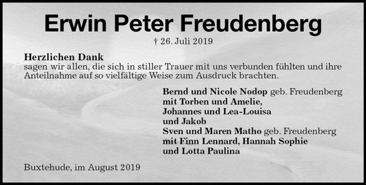 <p>Erwin Peter Freudenberg<br />† 26. Juli 2019<br />Herzlichen Dank<br />sagen wir allen, die sich in stiller Trauer mit uns verbunden fühlten und ihre Anteilnahme auf so vielfältige Weise zum Ausdruck brachten.<br />Bernd und Nicole Nodop geb. Freudenberg<br />mit Torben und Amelie,<br />Johannes und Lea-Louisa<br />und Jakob<br />Sven und Maren Matho geb. Freudenberg<br />mit Finn Lennard, Hannah Sophie<br />und Lotta Paulina<br />Buxtehude, im August 2019</p>