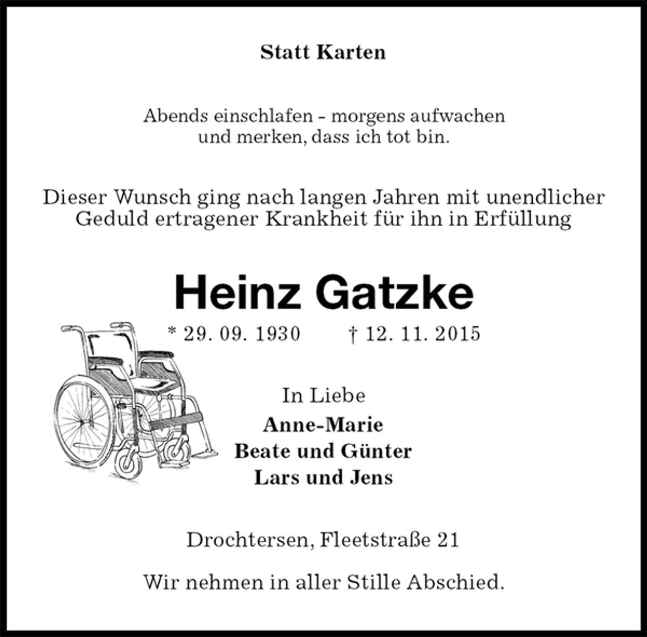 <p>Statt Karten<br />Abends einschlafen - morgens aufwachen<br />und merken, dass ich tot bin.<br />Dieser Wunsch ging nach langen Jahren mit unendlicher Geduld ertragener Krankheit für ihn in Erfüllung<br />Heinz Gatzke<br />* 29. 09. 1930 † 12. 11. 2015<br />In Liebe<br />Anne-Marie<br />Beate und Günter<br />Lars und Jens<br />Drochtersen, Fleetstraße 21</p>
<p>Wir nehmen in aller Stille Abschied.</p>