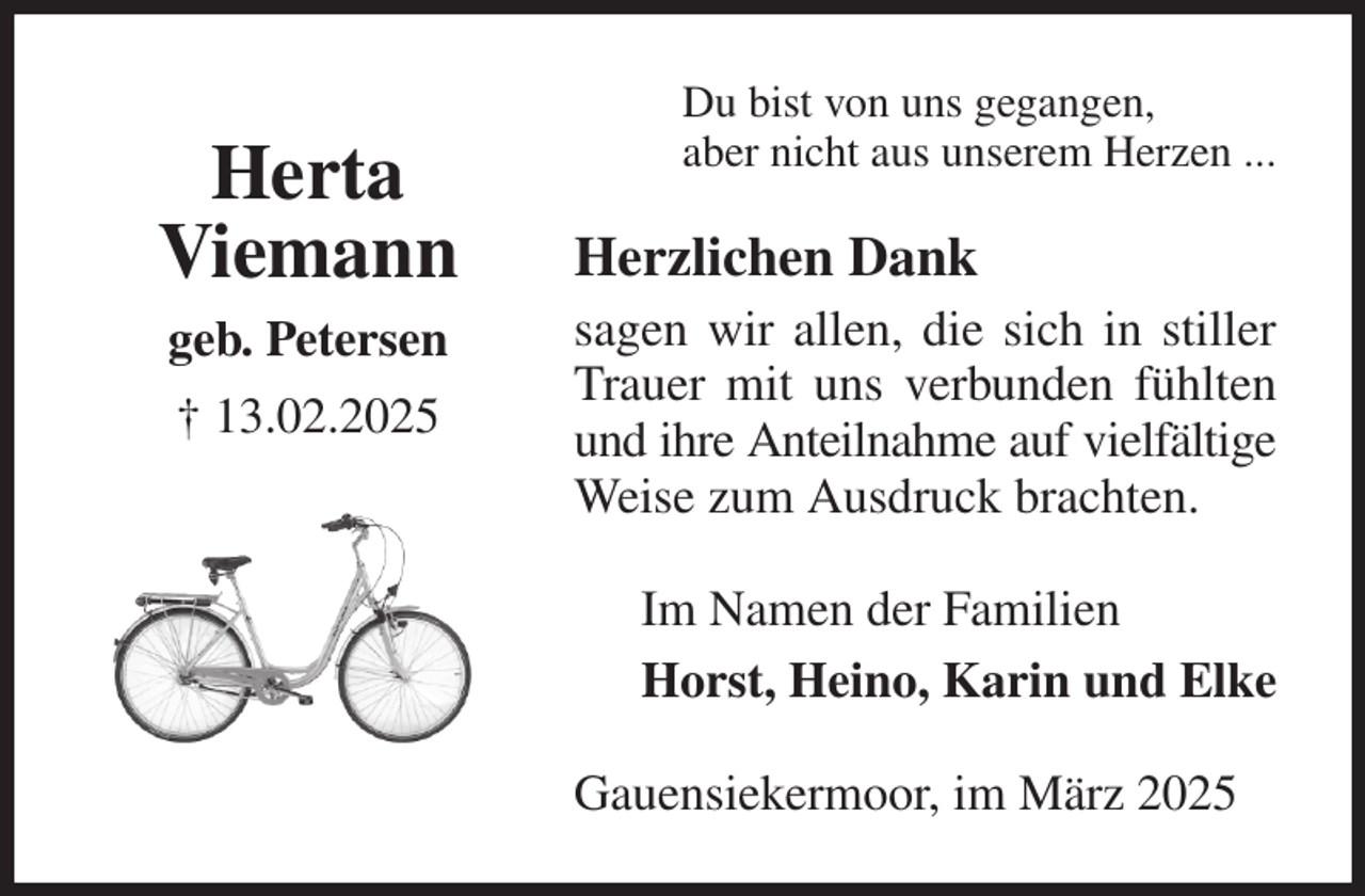 <p>Du bist von uns gegangen,<br />aber nicht aus unserem Herzen ...<br />Herzlichen Dank<br />sagen wir allen, die sich in stiller Trauer mit uns verbunden fühlten und ihre Anteilnahme auf vielfältige Weise zum Ausdruck brachten.<br />Gauensiekermoor, im März 2025<br />Im Namen der Familien<br />Horst, Heino, Karin und Elke<br />Herta<br />Viemann<br />geb. Petersen<br />† 13.02.2025</p>