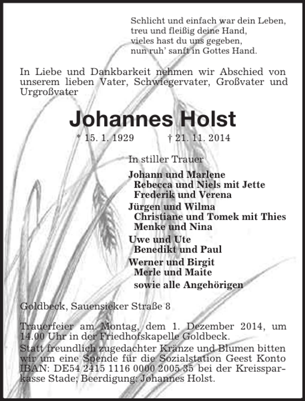 <p>Schlicht und einfach war dein Leben,<br />treu und fleißig deine Hand,<br />vieles hast du uns gegeben,<br />nun ruh’ sanft in Gottes Hand.<br />In Liebe und Dankbarkeit nehmen wir Abschied von unserem lieben Vater, Schwiegervater, Großvater und Urgroßvater<br />Johannes Holst<br />* 15. 1. 1929 † 21. 11. 2014<br />In stiller Trauer<br />Johann und Marlene<br />Rebecca und Niels mit Jette<br />Frederik und Verena<br />Jürgen und Wilma<br />Christiane und Tomek mit Thies<br />Menke und Nina<br />Uwe und Ute<br />Benedikt und Paul<br />Werner und Birgit<br />Merle und Maite<br />sowie alle Angehörigen<br />Goldbeck, Sauensieker Straße 8</p><p>Trauerfeier am Montag, dem 1. Dezember 2014, um 14.00 Uhr in der Friedhofskapelle Goldbeck.<br />Statt freundlich zugedachter Kränze und Blumen bitten wir um eine Spende für die Sozialstation Geest Konto IBAN: DE54 2415 1116 0000 2005 35 bei der Kreissparkasse Stade; Beerdigung: Johannes Holst.</p>