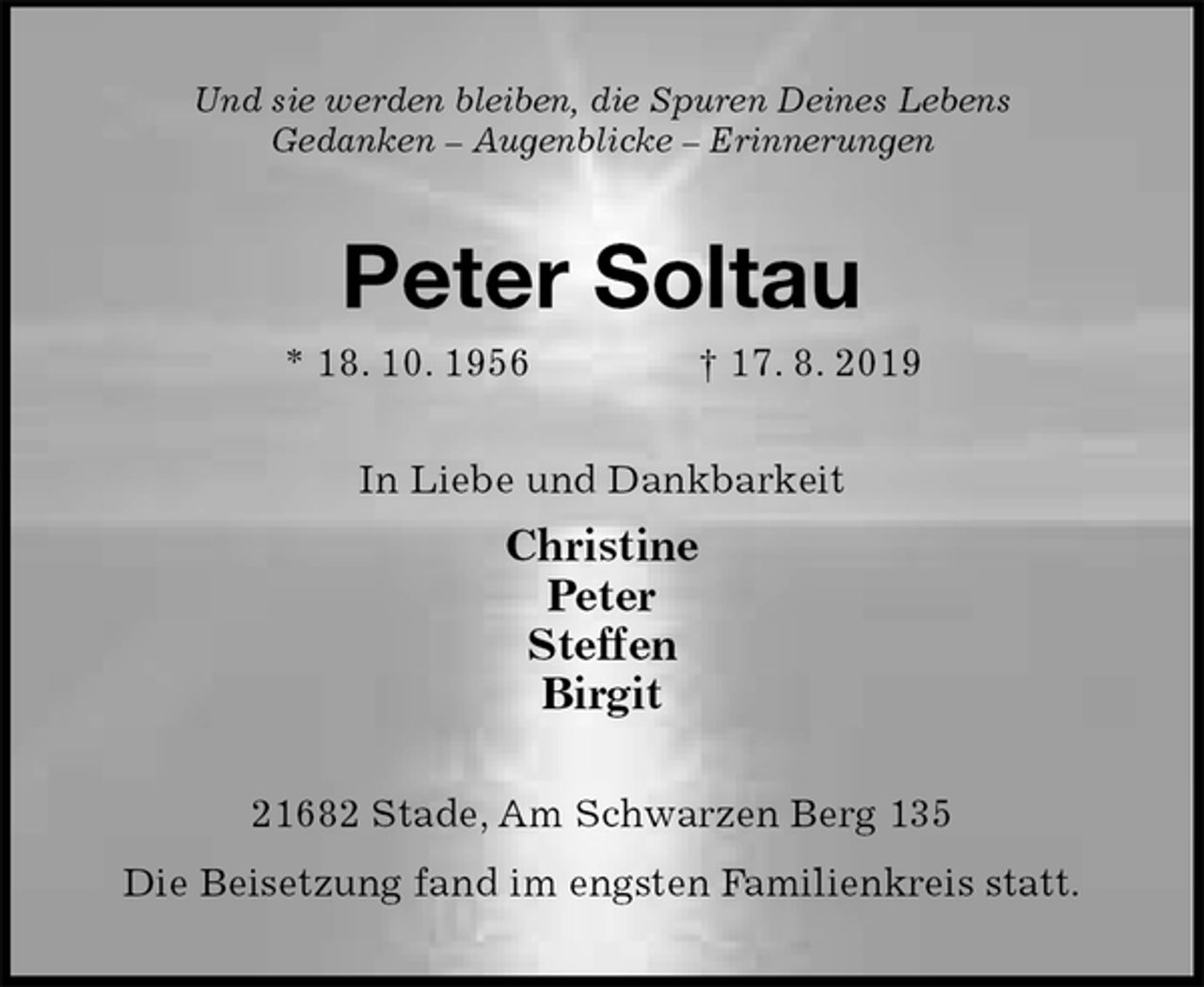 <p>Und sie werden bleiben, die Spuren Deines Lebens<br />Gedanken – Augenblicke – Erinnerungen<br />Peter Soltau<br />* 18. 10. 1956 † 17. 8. 2019<br />In Liebe und Dankbarkeit<br />Christine<br />Peter<br />Steffen<br />Birgit<br />21682 Stade, Am Schwarzen Berg 135<br />Die Beisetzung fand im engsten Familienkreis statt.</p>
