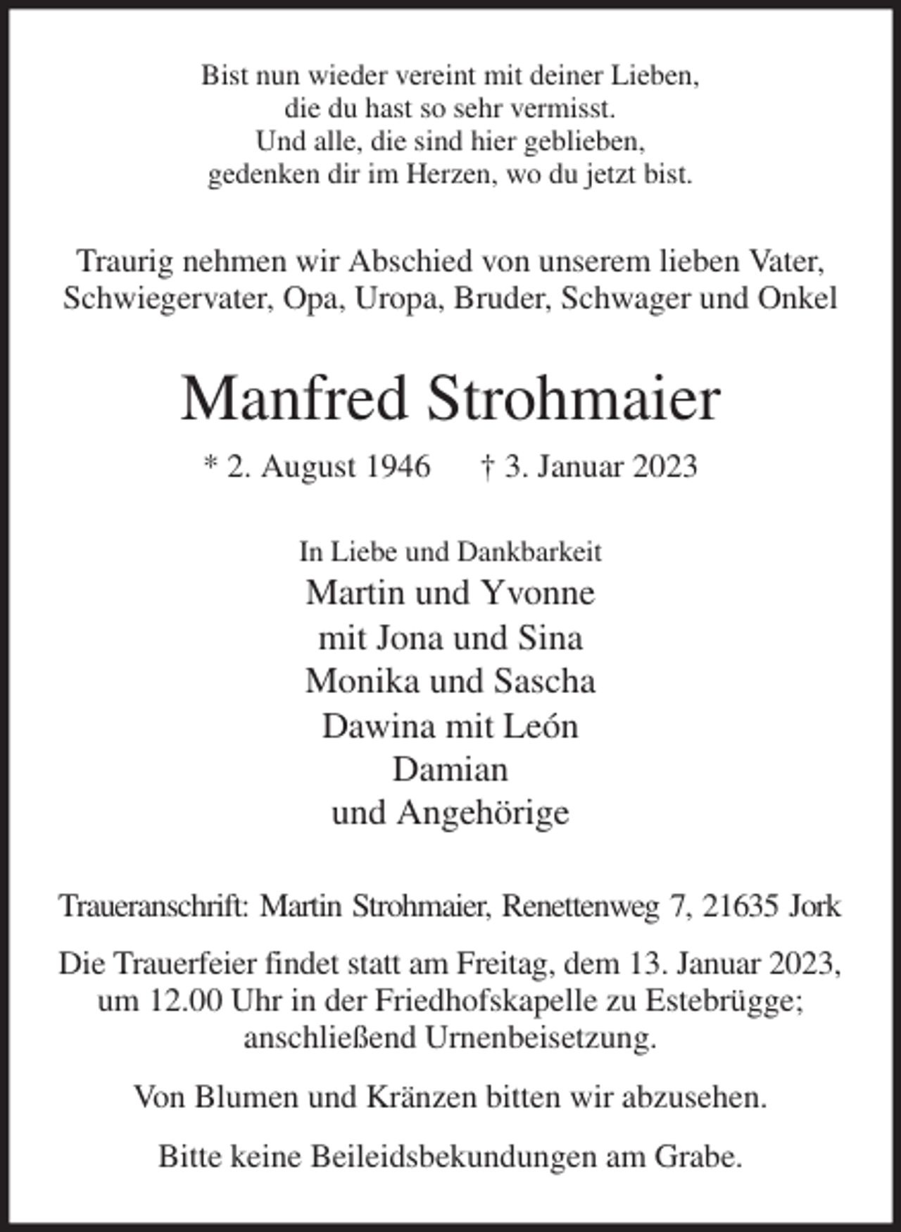 <p>Bist nun wieder vereint mit deiner Lieben,<br />die du hast so sehr vermisst.<br />Und alle, die sind hier geblieben,<br />gedenken dir im Herzen, wo du jetzt bist.<br />Traurig nehmen wir Abschied von unserem lieben Vater, Schwiegervater, Opa, Uropa, Bruder, Schwager und Onkel<br />Manfred Strohmaier<br />* 2. August 1946 † 3. Januar 2023<br />In Liebe und Dankbarkeit<br />Martin und Yvonne<br />mit Jona und Sina<br />Monika und Sascha<br />Dawina mit León<br />Damian<br />und Angehörige<br />Traueranschrift: Martin Strohmaier, Renettenweg 7, 21635 Jork<br />Die Trauerfeier findet statt am Freitag, dem 13. Januar 2023,<br />um 12.00 Uhr in der Friedhofskapelle zu Estebrügge;<br />anschließend Urnenbeisetzung.<br />Von Blumen und Kränzen bitten wir abzusehen.<br />Bitte keine Beileidsbekundungen am Grabe.</p>