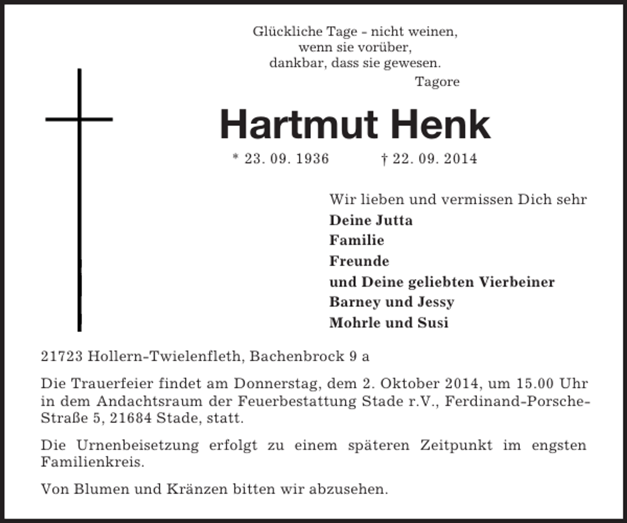 <p>Glückliche Tage - nicht weinen,<br />wenn sie vorüber,<br />dankbar, dass sie gewesen.<br />Tagore<br />Hartmut Henk<br />* 23. 09. 1936 † 22. 09. 2014<br />Wir lieben und vermissen Dich sehr<br />Deine Jutta<br />Familie<br />Freunde<br />und Deine geliebten Vierbeiner<br />Barney und Jessy<br />Mohrle und Susi<br />21723 Hollern-Twielenfleth, Bachenbrock 9 a<br />Die Trauerfeier findet am Donnerstag, dem 2. Oktober 2014, um 15.00 Uhr in dem Andachtsraum der Feuerbestattung Stade r.V., Ferdinand-Porsche-Straße 5, 21684 Stade, statt.<br />Die Urnenbeisetzung erfolgt zu einem späteren Zeitpunkt im engsten<br />Familienkreis.<br />Von Blumen und Kränzen bitten wir abzusehen.</p>