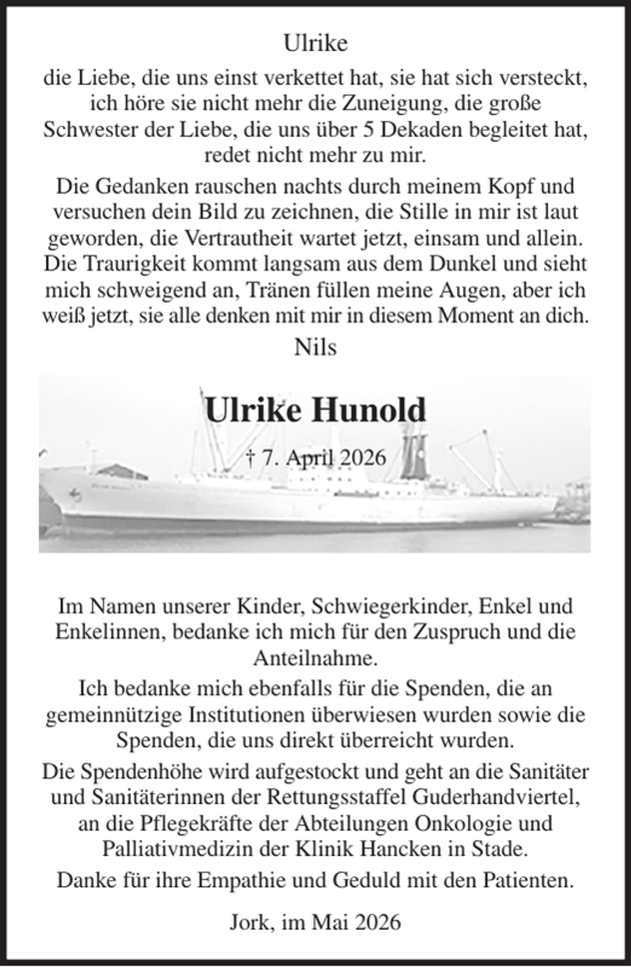 <p>Ulrike<br />die Liebe, die uns einst verkettet hat, sie hat sich versteckt, ich höre sie nicht mehr die Zuneigung, die große<br />Schwester der Liebe, die uns über 5 Dekaden begleitet hat,<br />redet nicht mehr zu mir.<br />Die Gedanken rauschen nachts durch meinem Kopf und versuchen dein Bild zu zeichnen, die Stille in mir ist laut geworden, die Vertrautheit wartet jetzt, einsam und allein.<br />Die Traurigkeit kommt langsam aus dem Dunkel und sieht mich schweigend an, Tränen füllen meine Augen, aber ich weiß jetzt, sie alle denken mit mir in diesem Moment an dich.<br />Nils<br />Ulrike Hunold<br />† 7. April 2026<br />Im Namen unserer Kinder, Schwiegerkinder, Enkel und Enkelinnen, bedanke ich mich für den Zuspruch und die Anteilnahme.<br />Ich bedanke mich ebenfalls für die Spenden, die an<br />gemeinnützige Institutionen überwiesen wurden sowie die Spenden, die uns direkt überreicht wurden.<br />Die Spendenhöhe wird aufgestockt und geht an die Sanitäter und Sanitäterinnen der Rettungsstaffel Guderhandviertel, an die Pflegekräfte der Abteilungen Onkologie und<br />Palliativmedizin der Klinik Hancken in Stade.<br />Danke für ihre Empathie und Geduld mit den Patienten.<br />Jork, im Mai 2026</p>