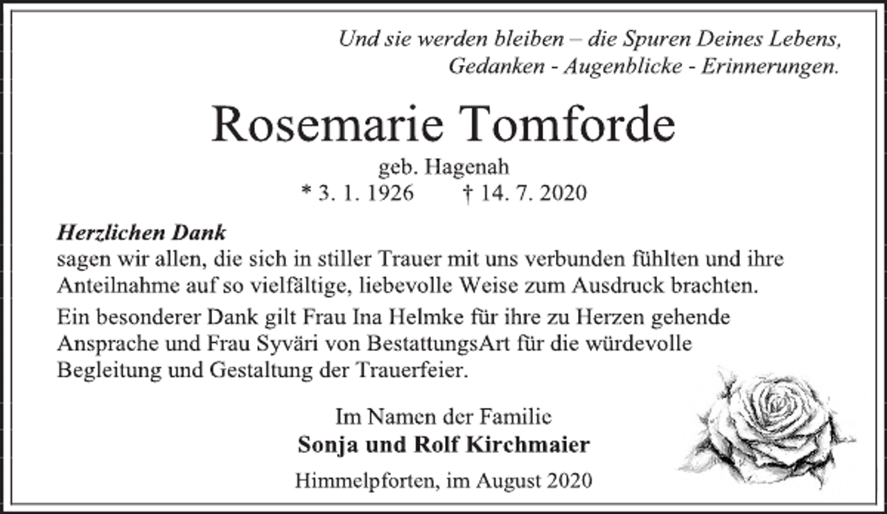 <p>Und sie werden bleiben - die Spuren Deines Lebens,<br />Gedanken - Augenblicke - Erinnerungen.<br />Rosemarie Tomforde<br />geb. Hagenah<br />* 3. 1. 1926 † 14. 7. 2020<br />Herzlichen Dank<br />sagen wir allen, die sich in stiller Trauer mit uns verbunden fühlten und ihre<br />Anteilnahme auf so vielfältige, liebevolle Weise zum Ausdruck brachten.<br />Ein besonderer Dank gilt Frau Ina Helmke für ihre zu Herzen gehende<br />Ansprache und Frau Syväri von BestattungsArt für die würdevolle<br />Begleitung und Gestaltung der Trauerfeier.<br />Im Namen der Familie<br />Sonja und Rolf Kirchmaier<br />Himmelpforten, im August 2020</p>