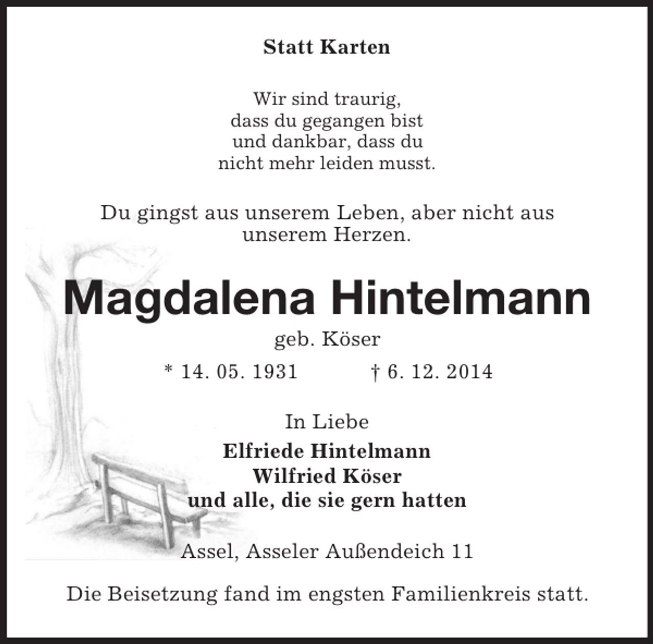 <p>Statt Karten<br />Wir sind traurig,<br />dass du gegangen bist<br />und dankbar, dass du<br />nicht mehr leiden musst.<br />Du gingst aus unserem Leben, aber nicht aus<br />unserem Herzen.<br />Magdalena Hintelmann<br />geb. Köser<br />* 14. 05. 1931 † 6. 12. 2014<br />In Liebe<br />Elfriede Hintelmann<br />Wilfried Köser<br />und alle, die sie gern hatten<br />Assel, Asseler Außendeich 11</p><p>Die Beisetzung fand im engsten Familienkreis statt.</p>