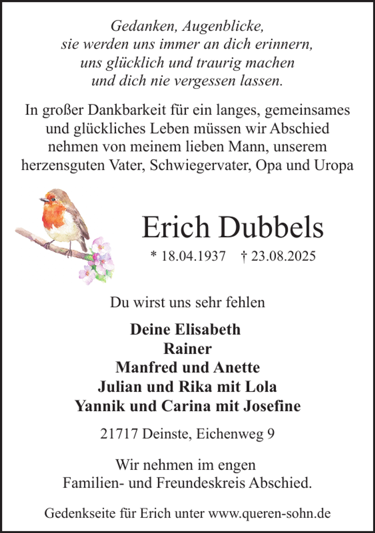 <p>Gedanken, Augenblicke,<br />sie werden uns immer an dich erinnern,<br />uns glücklich und traurig machen<br />und dich nie vergessen lassen.<br />In großer Dankbarkeit für ein langes, gemeinsames<br />und glückliches Leben müssen wir Abschied<br />nehmen von meinem lieben Mann, unserem<br />herzensguten Vater, Schwiegervater, Opa und Uropa</p><p>Erich Dubbels<br />* 18.04.1937 † 23.08.2025</p><p>Du wirst uns sehr fehlen</p><p>Deine Elisabeth<br />Rainer<br />Manfred und Anette<br />Julian und Rika mit Lola<br />Yannik und Carina mit Josefine<br />21717 Deinste, Eichenweg 9</p><p>Wir nehmen im engen<br />Familien- und Freundeskreis Abschied.<br />Gedenkseite für Erich unter www.queren-sohn.de</p>
