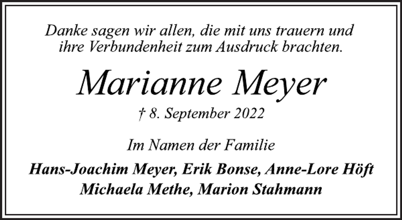 <p>Danke sagen wir allen, die mit uns trauern und<br />ihre Verbundenheit zum Ausdruck brachten.<br />Marianne Meyer<br />† 8. September 2022<br />Im Namen der Familie<br />Hans-Joachim Meyer, Erik Bonse, Anne-Lore Höft<br />Michaela Methe, Marion Stahmann</p>