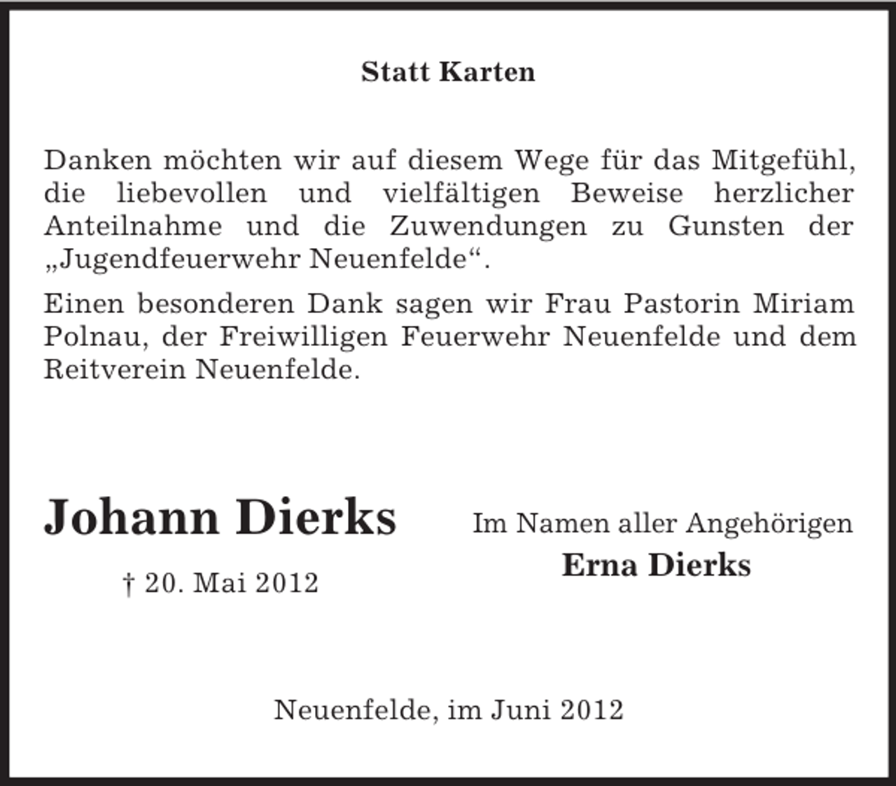 <p>Statt Karten<br />Danken möchten wir auf diesem Wege für das Mitgefühl,<br />die liebevollen und vielfältigen Beweise herzlicher<br />Anteilnahme und die Zuwendungen zu Gunsten der<br />„Jugendfeuerwehr Neuenfelde“.<br />Einen besonderen Dank sagen wir Frau Pastorin Miriam<br />Polnau, der Freiwilligen Feuerwehr Neuenfelde und dem<br />Reitverein Neuenfelde.</p><p>Johann Dierks<br />† 20. Mai 2012</p><p>Im Namen aller Angehörigen</p><p>Erna Dierks</p><p>Neuenfelde, im Juni 2012</p>