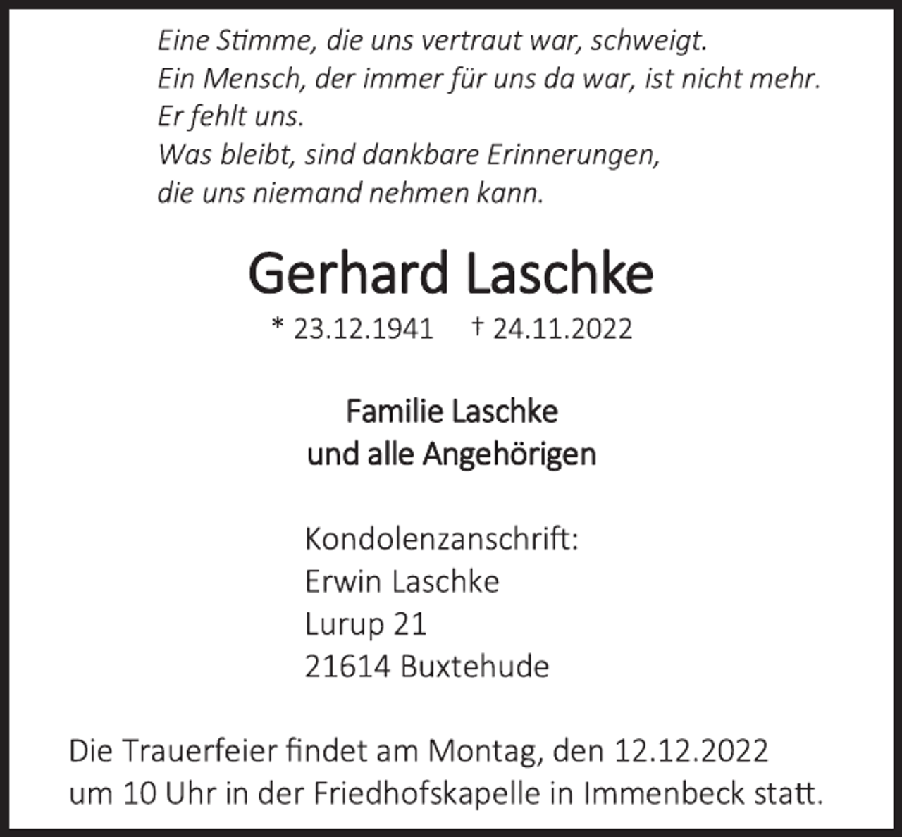 <p>Eine Stimme, die uns vertraut war, schweigt.<br />Ein Mensch, der immer für uns da war, ist nicht mehr.<br />Er fehlt uns.<br />Was bleibt, sind dankbare Erinnerungen,<br />die uns niemand nehmen kann.<br />Gerhard Laschke<br />* 23.12.1941 † 24.11.2022<br />Familie Laschke<br />und alle Angehörigen<br />Kondolenzanschrift:<br />Erwin Laschke<br />Lurup 21<br />21614 Buxtehude<br />Die Trauerfeier findet am Montag, den 12.12.2022<br />um 10 Uhr in der Friedhofskapelle in Immenbeck statt.</p>