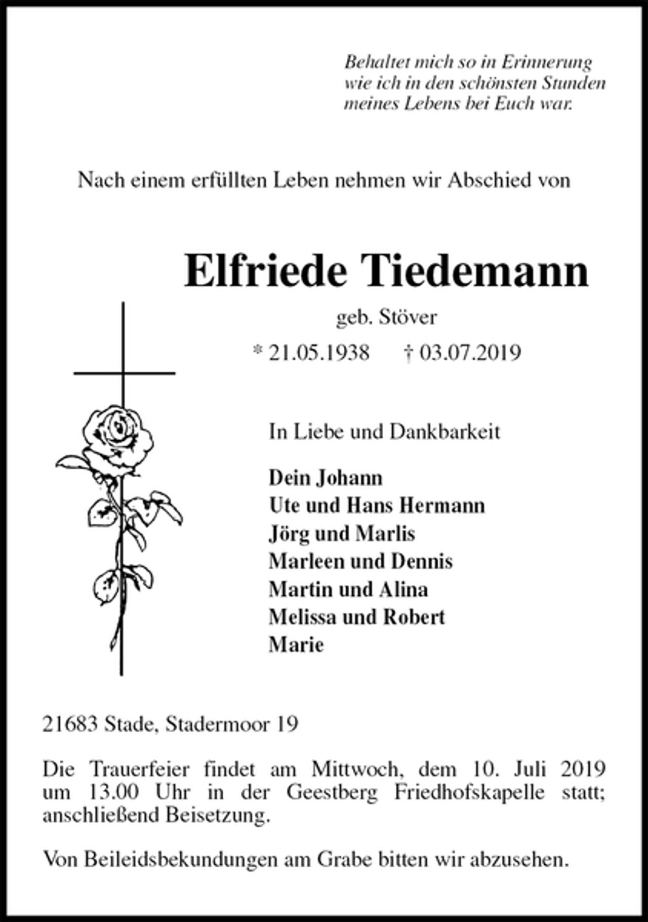 <p>Behaltet mich so in Erinnerung<br />wie ich in den schönsten Stunden<br />meines Lebens bei Euch war.<br />Nach einem erfüllten Leben nehmen wir Abschied von<br />Elfriede Tiedemann<br />geb. Stöver<br />* 21.05.1938 † 03.07.2019<br />In Liebe und Dankbarkeit</p>
<p>Dein Johann<br />Ute und Hans Hermann<br />Jörg und Marlis<br />Marleen und Dennis<br />Martin und Alina<br />Melissa und Robert<br />Marie<br />21683 Stade, Stadermoor 19</p>
<p>Die Trauerfeier findet am Mittwoch, dem 10. Juli 2019<br />um 13.00 Uhr in der Geestberg Friedhofskapelle statt;<br />anschließend Beisetzung.</p>
<p>Von Beileidsbekundungen am Grabe bitten wir abzusehen.</p>
