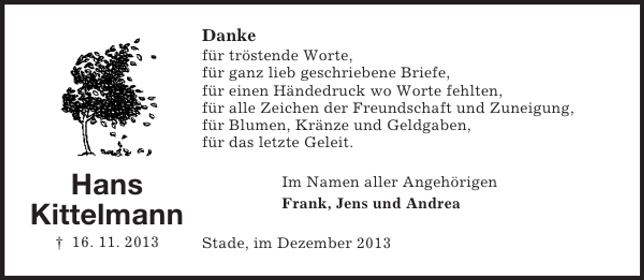 <p>Hans<br />Kittelmann<br />† 16. 11. 2013<br />Danke<br />für tröstende Worte,<br />für ganz lieb geschriebene Briefe,<br />für einen Händedruck wo Worte fehlten,<br />für alle Zeichen der Freundschaft und Zuneigung,<br />für Blumen, Kränze und Geldgaben,<br />für das letzte Geleit.<br />Im Namen aller Angehörigen<br />Frank, Jens und Andrea<br />Stade, im Dezember 2013</p>