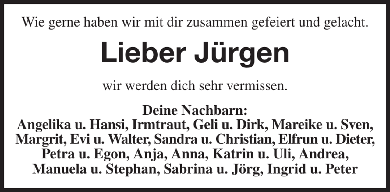<p>Wie gerne haben wir mit dir zusammen gefeiert und gelacht.<br />Lieber Jürgen<br />wir werden dich sehr vermissen.<br />Deine Nachbarn:<br />Angelika u. Hansi, Irmtraut, Geli u. Dirk, Mareike u. Sven,<br />Margrit, Evi u. Walter, Sandra u. Christian, Elfrun u. Dieter,<br />Petra u. Egon, Anja, Anna, Katrin u. Uli, Andrea,<br />Manuela u. Stephan, Sabrina u. Jörg, Ingrid u. Peter</p>