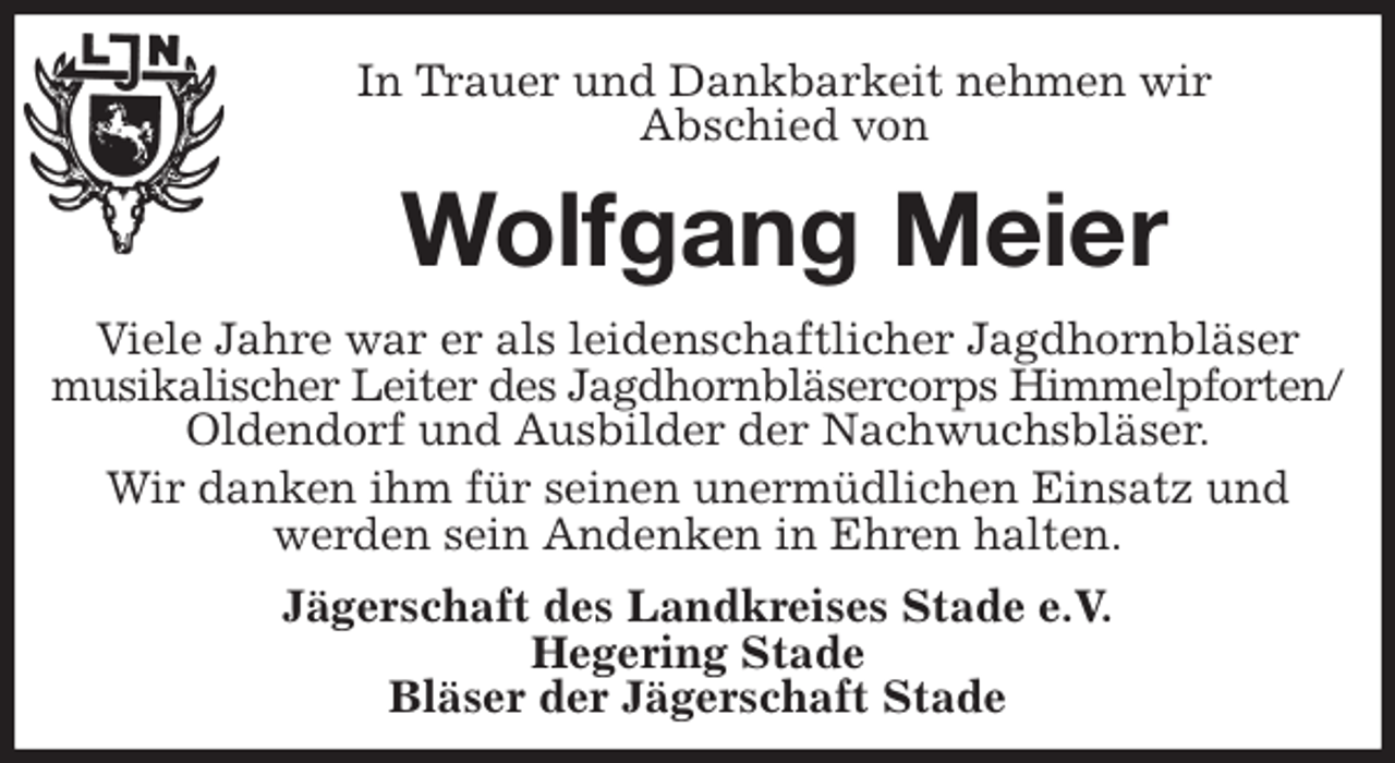 <p>In Trauer und Dankbarkeit nehmen wir<br />Abschied von<br />Wolfgang Meier<br />Viele Jahre war er als leidenschaftlicher Jagdhornbläser musikalischer Leiter des Jagdhornbläsercorps Himmelpforten/<br />Oldendorf und Ausbilder der Nachwuchsbläser.<br />Wir danken ihm für seinen unermüdlichen Einsatz und<br />werden sein Andenken in Ehren halten.<br />Jägerschaft des Landkreises Stade e.V.<br />Hegering Stade<br />Bläser der Jägerschaft Stade</p>
