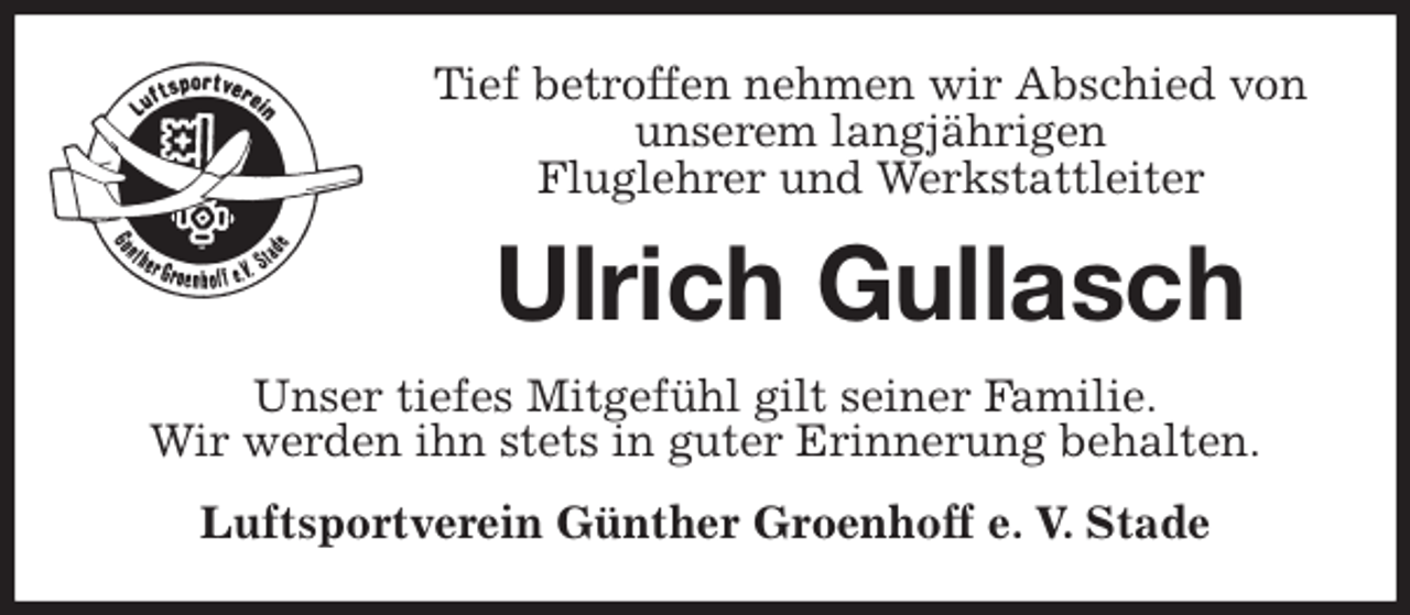 <p>Tief betroffen nehmen wir Abschied von<br />unserem langjährigen<br />Fluglehrer und Werkstattleiter<br />Ulrich Gullasch<br />Unser tiefes Mitgefühl gilt seiner Familie.<br />Wir werden ihn stets in guter Erinnerung behalten.<br />Luftsportverein Günther Groenhoff e. V. Stade</p>