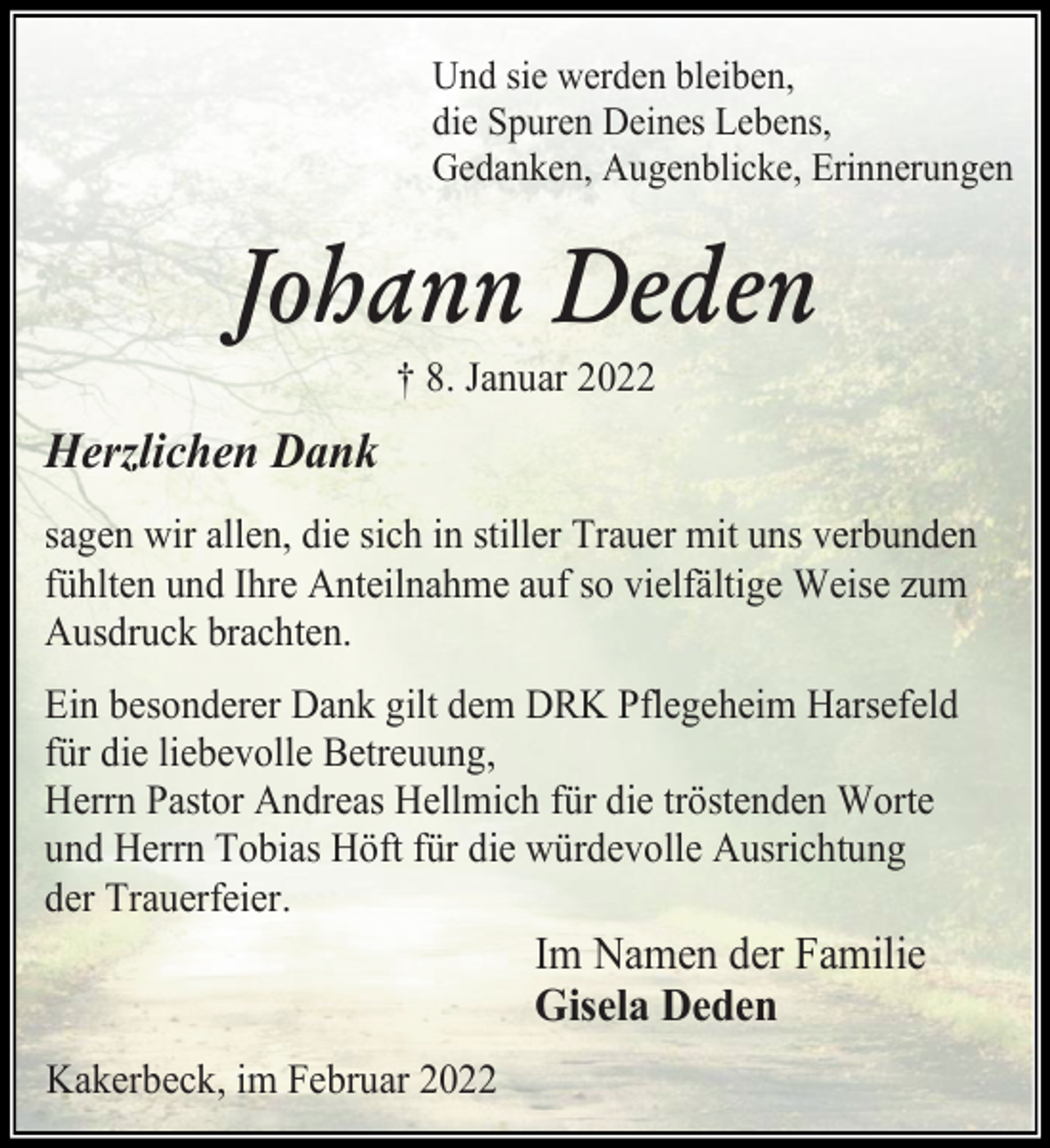 <p>Und sie werden bleiben,<br />die Spuren Deines Lebens,<br />Gedanken, Augenblicke, Erinnerungen.<br />Johann Deden<br />† 8. Januar 2022<br />Herzlichen Dank<br />sagen wir allen, die sich in stiller Trauer mit uns verbunden fühlten und Ihre Anteilnahme auf so vielfältige Weise zum Ausdruck brachten.<br />Ein besonderer Dank gilt dem DRK Pflegeheim Harsefeld für die liebevolle Betreuung,<br />Herrn Pastor Andreas Hellmich für die tröstenden Worte und Herrn Tobias Höft für die würdevolle Ausrichtung<br />der Trauerfeier.<br />Im Namen der Familie<br />Gisela Deden<br />Kakerbeck, im Februar 2022</p>